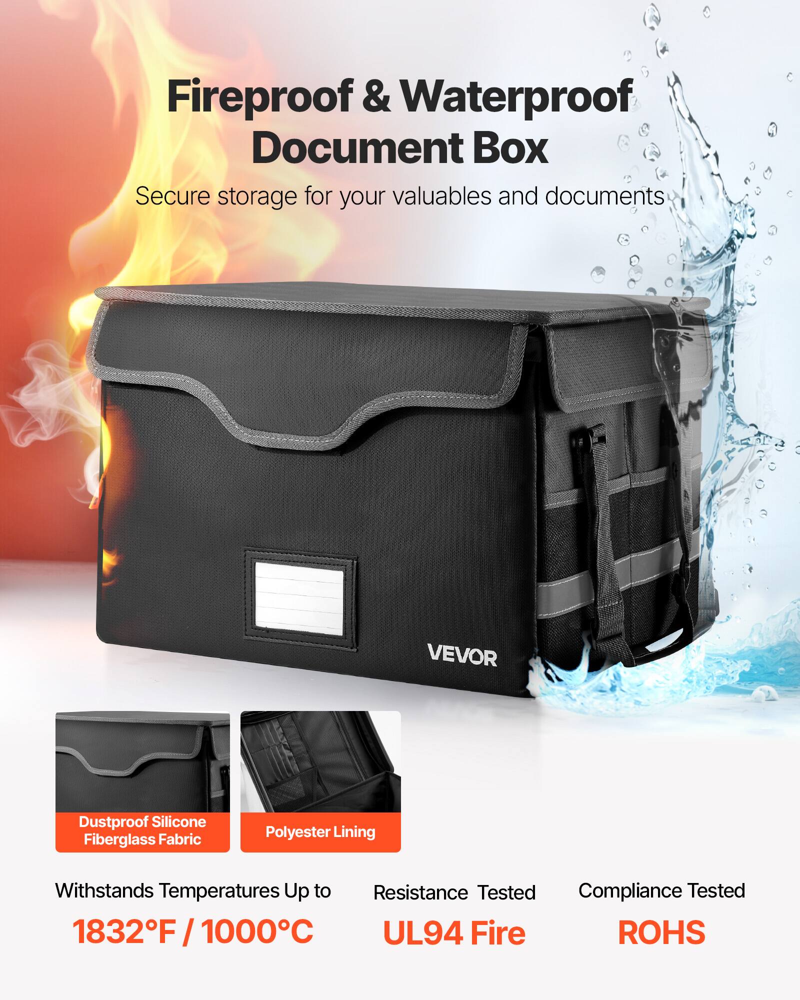 Fireproof & Waterproof Document Box  
Secure storage for your valuables and documents  

VEVOR  

Dustproof Silicone Fiberglass Fabric  
Polyester Lining  

Withstands Temperatures Up to 1832°F / 1000°C  

Resistance Tested UL94 Fire  
Compliance Tested ROHS