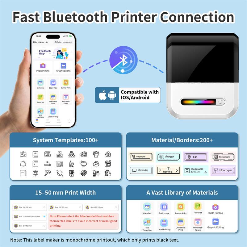 Fast Bluetooth Printer Connection

- Mini printer
- Senaie equipment
- Feedback Help
- Printing
- Compatible with iOS/Android

System Templates: 100+
Material/Borders: 200+

15-50 mm Print Width

A Vast Library of Materials

Note: Please select the label model that matches the inserted labels to avoid incorrect or misaligned printing.

Note: This label maker is monochrome printout, which only prints black text.