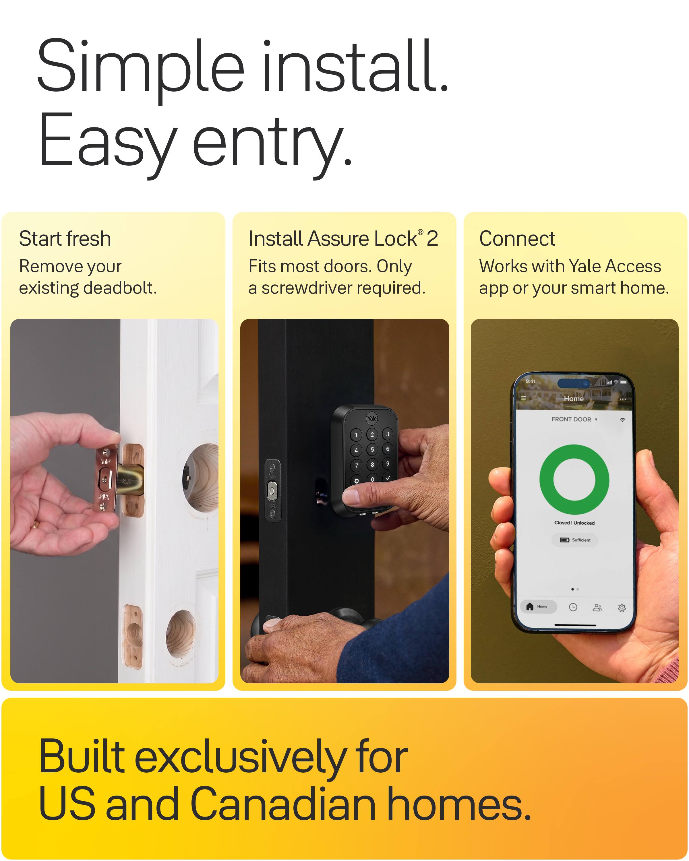 Simple install. Easy entry.

Start fresh
Remove your existing deadbolt.

Install Assure Lock2
Fits most doors. Only a screwdriver required.

Connect
Works with Yale Access app or your smart home.

Built exclusively for US and Canadian homes.