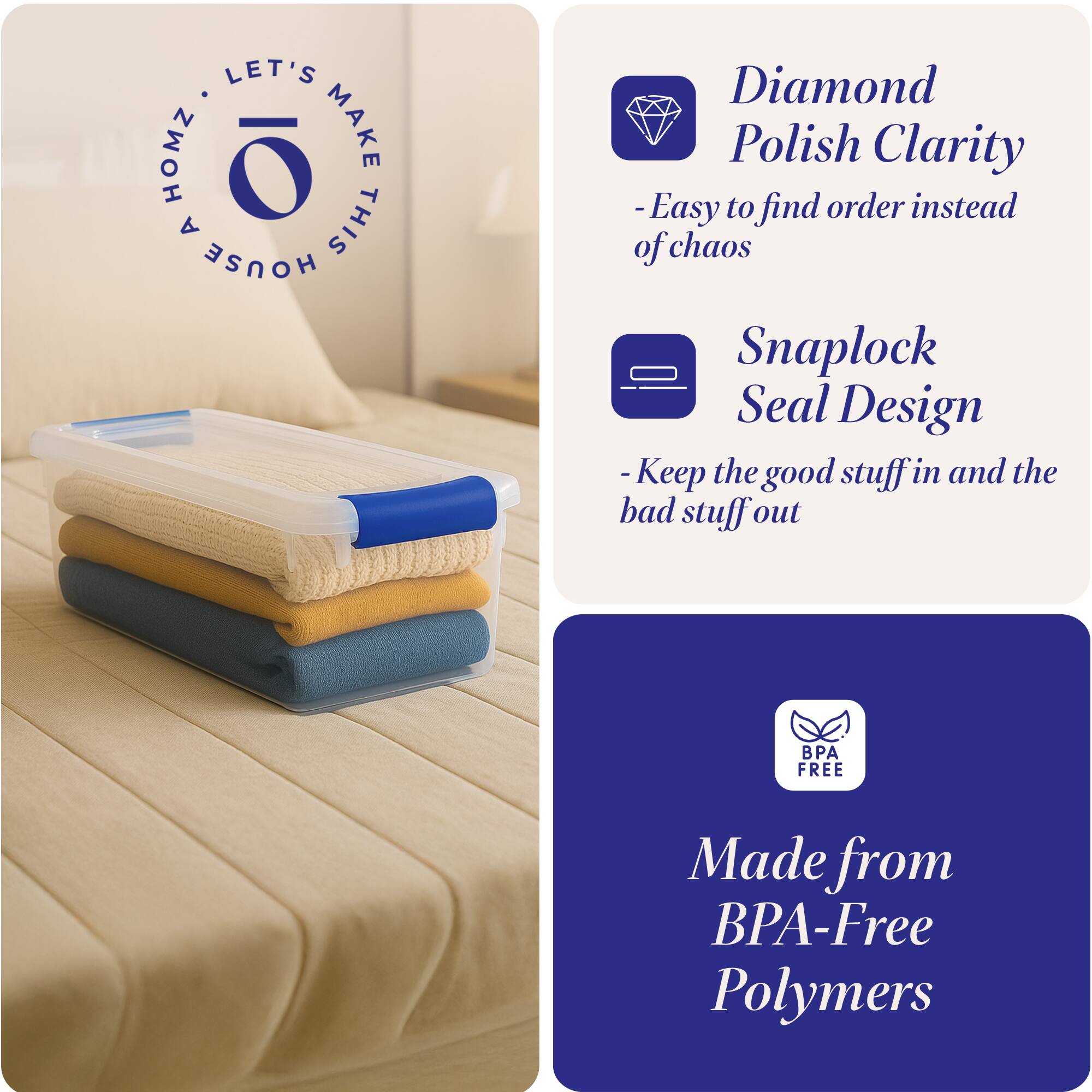 LET'S MAKE THIS HOUSE HOMZ

- Diamond Polish Clarity
  - Easy to find order instead of chaos

- Snaplock Seal Design
  - Keep the good stuff in and the bad stuff out

- Made from BPA-Free Polymers