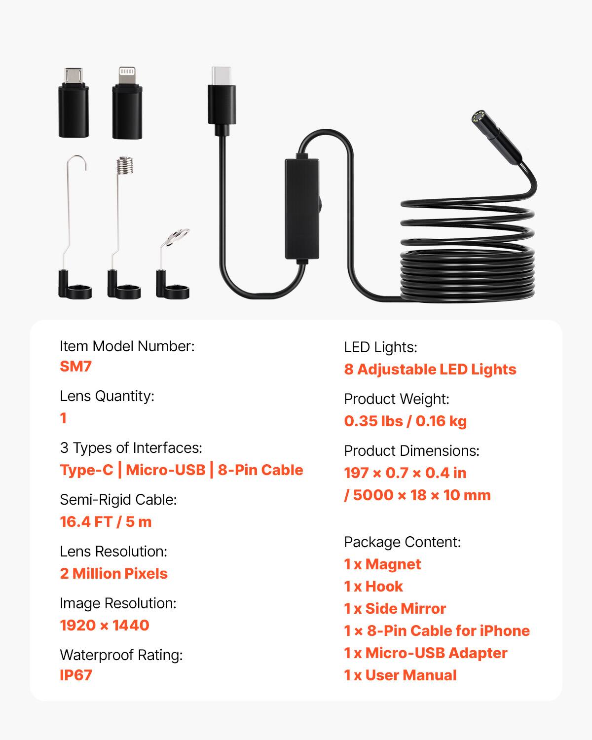 Item Model Number: SM7  
Lens Quantity: 1  
3 Types of Interfaces: Type-C | Micro-USB | 8-Pin Cable  
Semi-Rigid Cable: 16.4 FT / 5 m  
Lens Resolution: 2 Million Pixels  
Image Resolution: 1920 x 1440  
Waterproof Rating: IP67  
LED Lights: 8 Adjustable LED Lights  
Product Weight: 0.35 lbs / 0.16 kg  
Product Dimensions: 197 x 0.7 x 0.4 in / 5000 x 18 x 10 mm  
Package Content:  
1 x Magnet  
1 x Hook  
1 x Side Mirror  
1 x 8-Pin Cable for iPhone  
1 x Micro-USB Adapter  
1 x User Manual