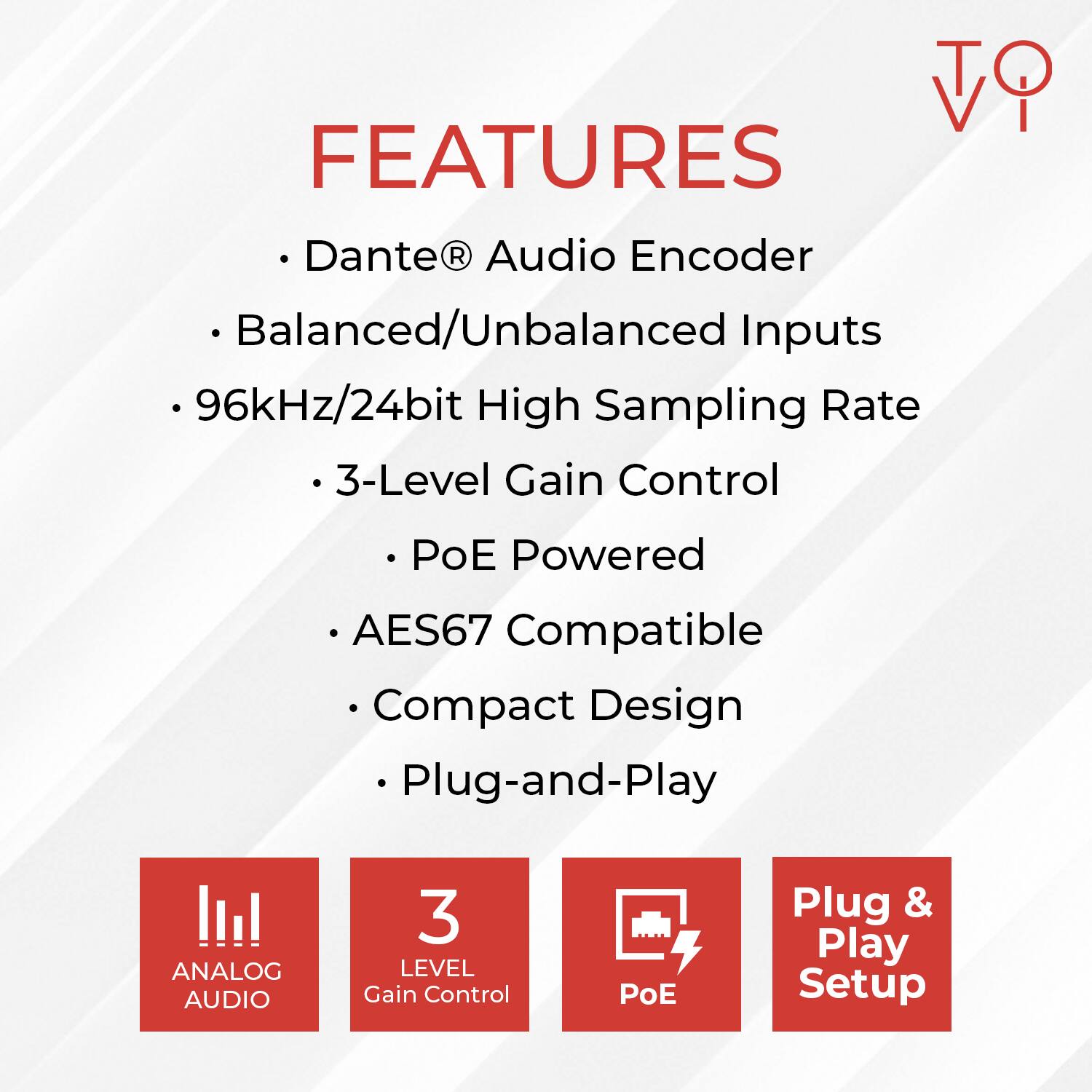 FEATURES

- Dante® Audio Encoder
- Balanced/Unbalanced Inputs
- 96kHz/24bit High Sampling Rate
- 3-Level Gain Control
- PoE Powered
- AES67 Compatible
- Compact Design
- Plug-and-Play

ANALOG AUDIO

3 LEVEL Gain Control

PoE

Plug & Play Setup