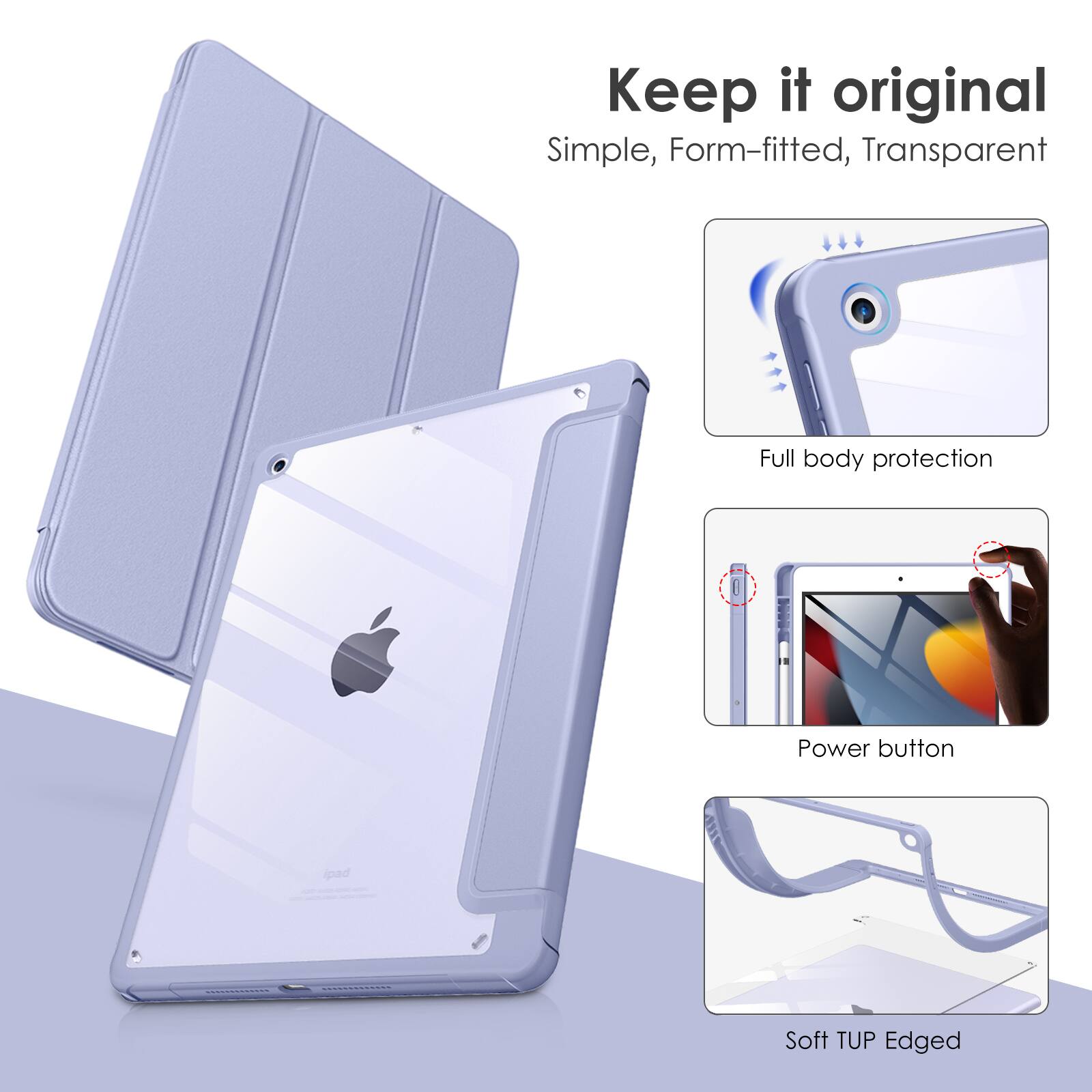 Keep it original  
Simple, Form-fitted, Transparent  
Full body protection  
Power button pad  
Soft TUP Edged