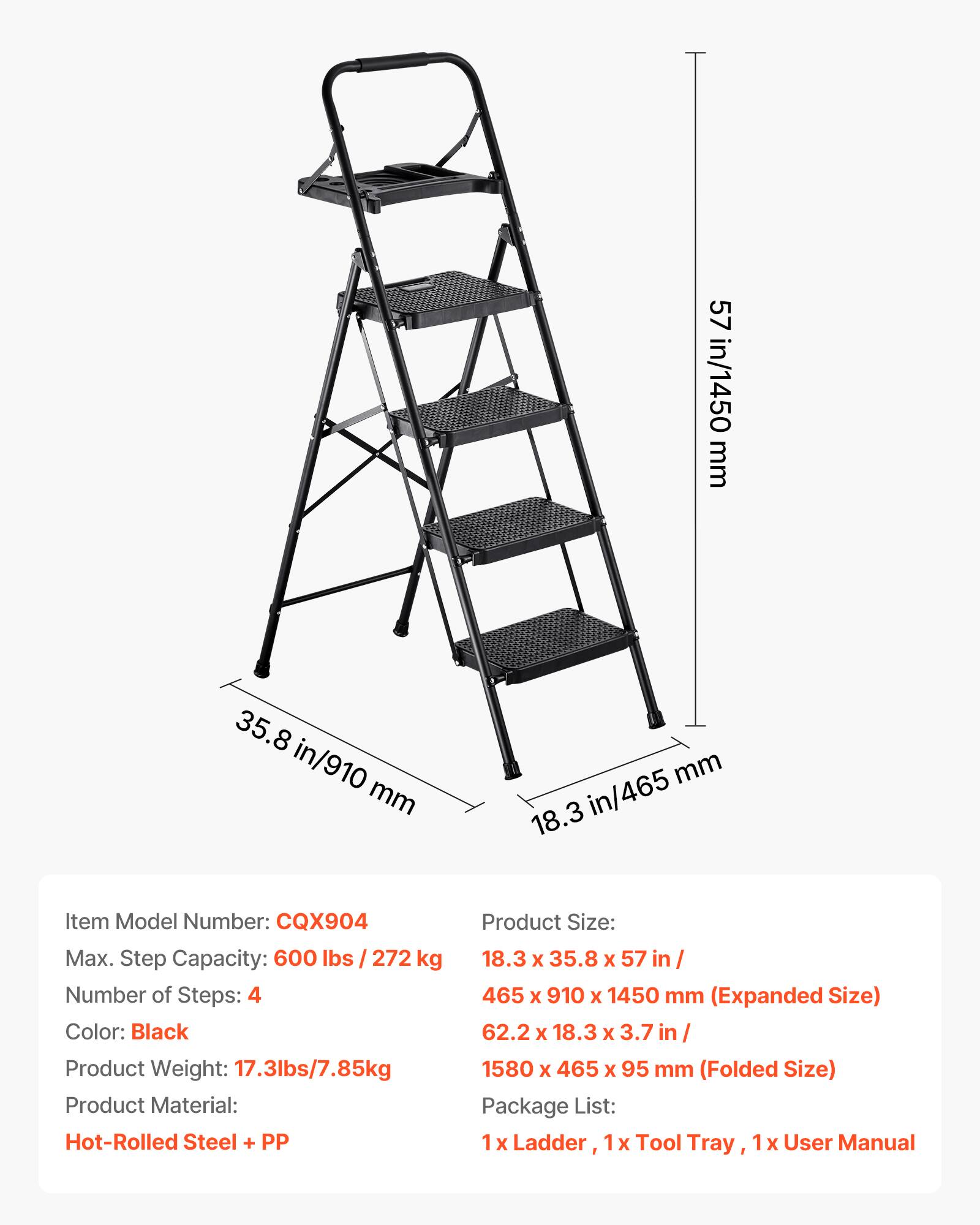 57 in/1450 mm  
35.8 in/910 mm  
465 mm  
18.3 in/465 mm  

Item Model Number: CQX904  
Max. Step Capacity: 600 lbs / 272 kg  
Number of Steps: 4  
Color: Black  
Product Weight: 17.3 lbs / 7.85 kg  
Product Material: Hot-Rolled Steel + PP  

Product Size:  
18.3 x 35.8 x 57 in / 465 x 910 x 1450 mm (Expanded Size)  
62.2 x 18.3 x 3.7 in / 1580 x 465 x 95 mm (Folded Size)  

Package List:  
1 x Ladder, 1 x Tool Tray, 1 x User Manual