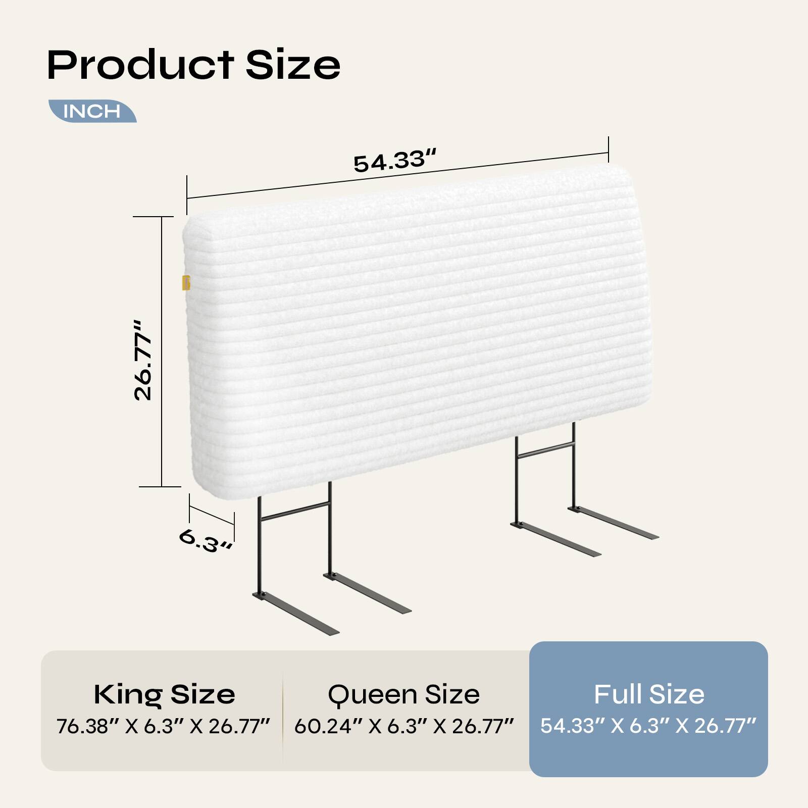 Product Size  
INCH  
54.33" 26.77" 6.3"  

King Size  
76.38" X 6.3" X 26.77"  

Queen Size  
60.24" X 6.3" X 26.77"  

Full Size  
54.33" X 6.3" X 26.77"