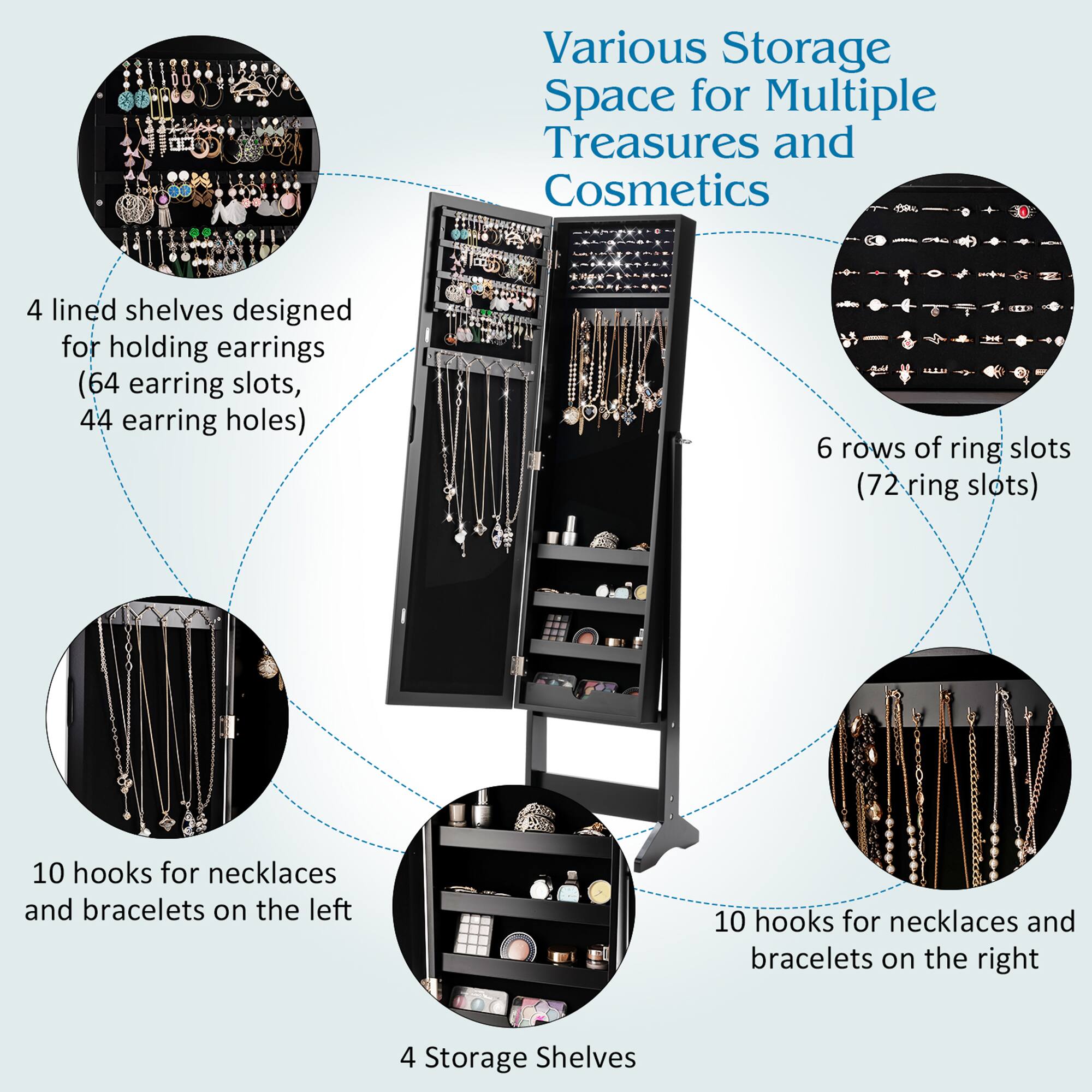 Various Storage Space for Multiple Treasures and Cosmetics

- 4 lined shelves designed for holding earrings (64 earring slots, 44 earring holes)
- 6 rows of ring slots (72 ring slots)
- 10 hooks for necklaces and bracelets on the left
- 10 hooks for necklaces and bracelets on the right
- 4 Storage Shelves