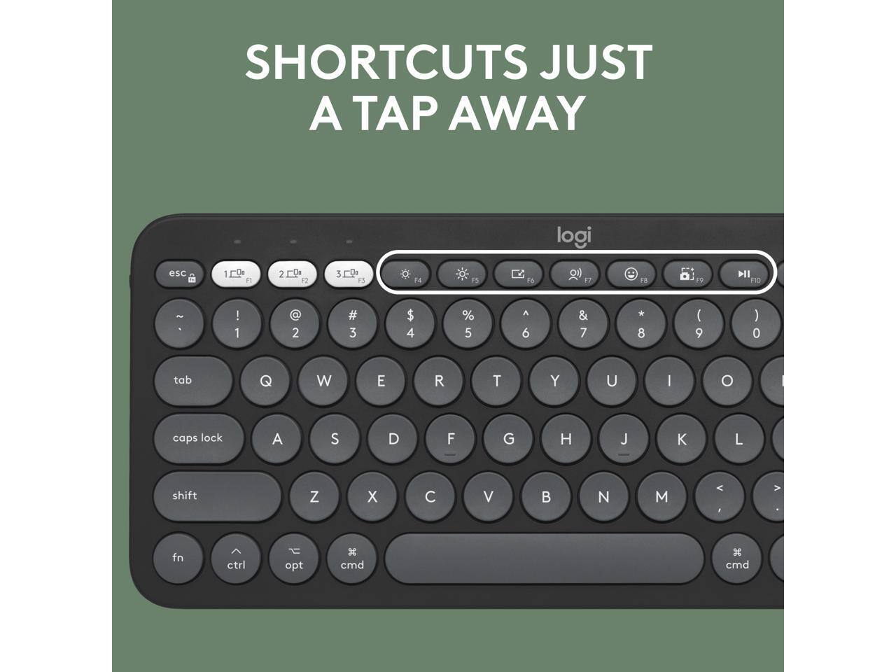 SHORTCUTS JUST A TAP AWAY

logi

esc 1 F1 2 F2 3 F3 F4 F5 F6 17 8 P9 NI F10 - . ! 1 @ 2 # 3 $ 4 % 5 A 6 & 7 * 8 ( 9 ) 0 tab Q W E R T Y U I O caps lock A S D F G H J K L shift Z X C V B N M < > fn ctrl opt x cmd 3 cmd