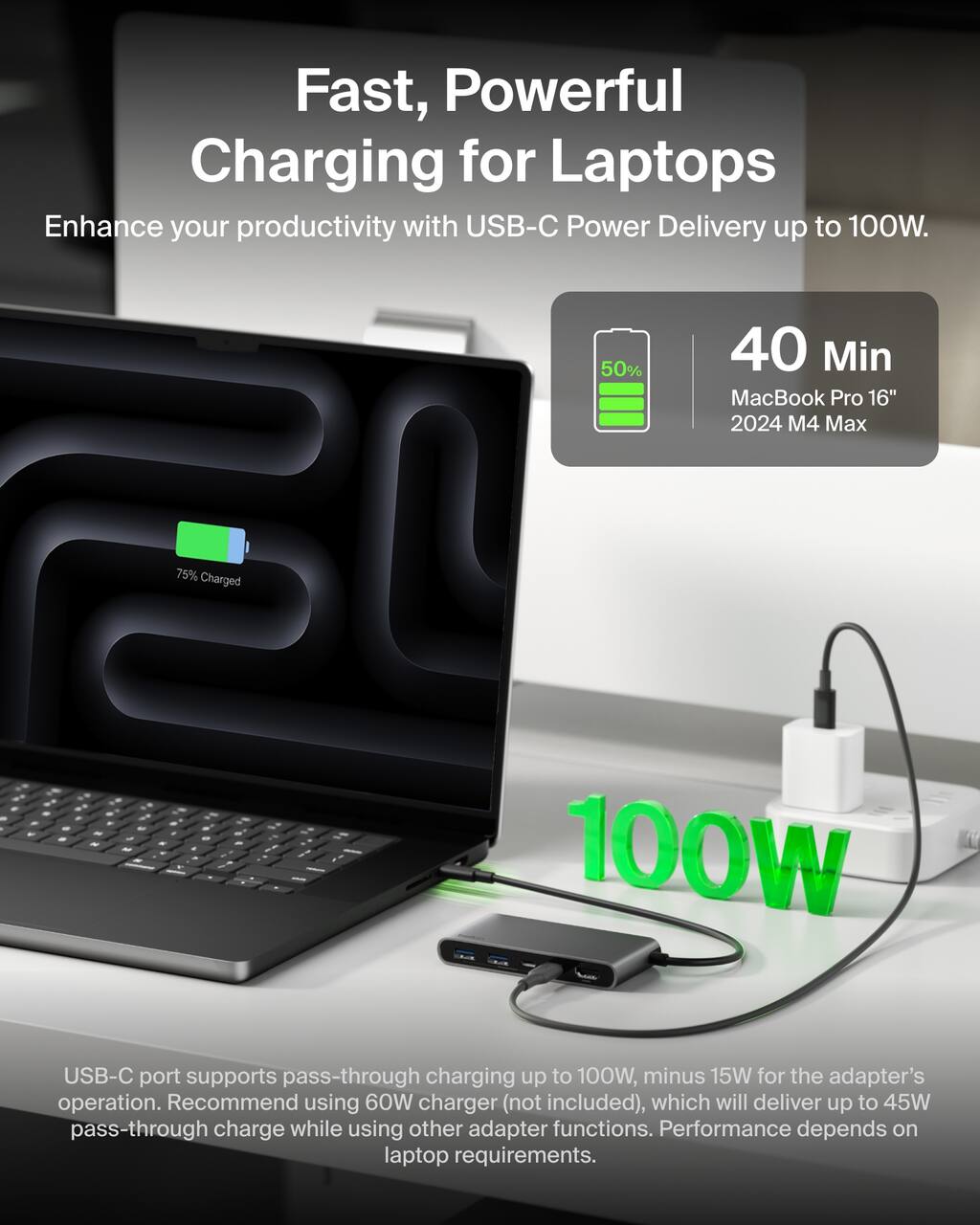 Fast, Powerful Charging for Laptops  
Enhance your productivity with USB-C Power Delivery up to 100W.

50% Charged in 40 Min  
MacBook Pro 16" 2024 M4 Max

100W USB-C port supports pass-through charging up to 100W, minus 15W for the adapter's operation.  
Recommend using 60W charger (not included), which will deliver up to 45W pass-through charge while using other adapter functions.  
Performance depends on laptop requirements.