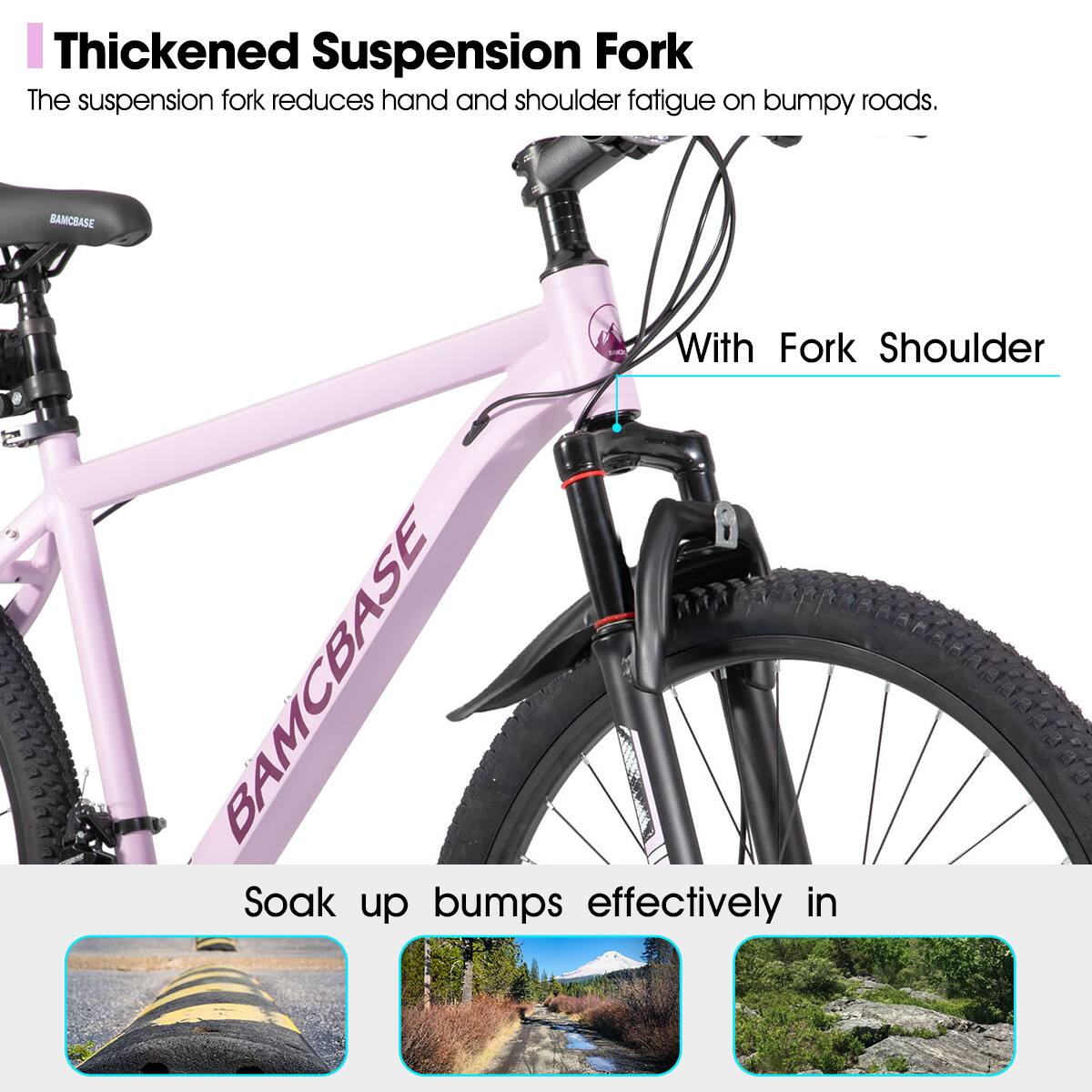 Thickened Suspension Fork  
The suspension fork reduces hand and shoulder fatigue on bumpy roads.  

With Fork Shoulder  

Soak up bumps effectively in