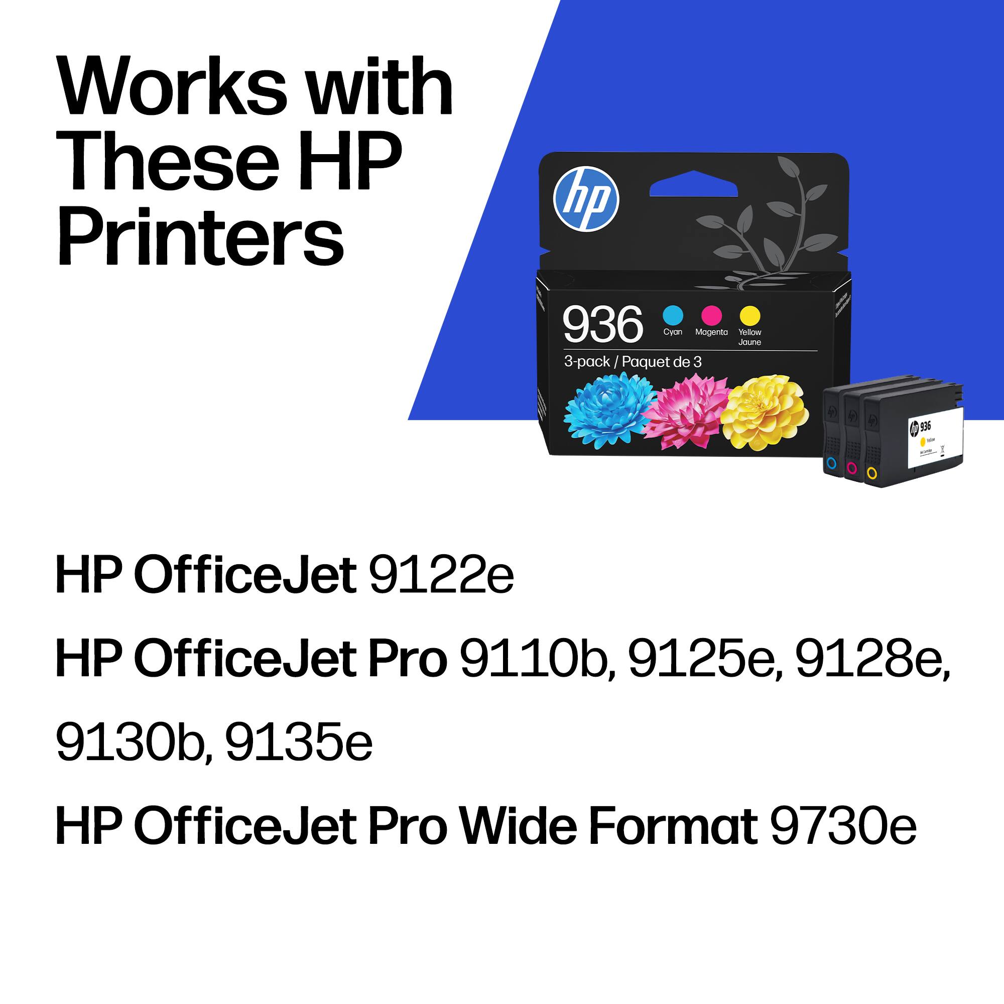 Works with These HP Printers

hp 936 Cyan Magenta Yellow 3-pack / Paquet de 3

HP OfficeJet 9122e
HP OfficeJet Pro 9110b, 9125e, 9128e, 9130b, 9135e
HP OfficeJet Pro Wide Format 9730e