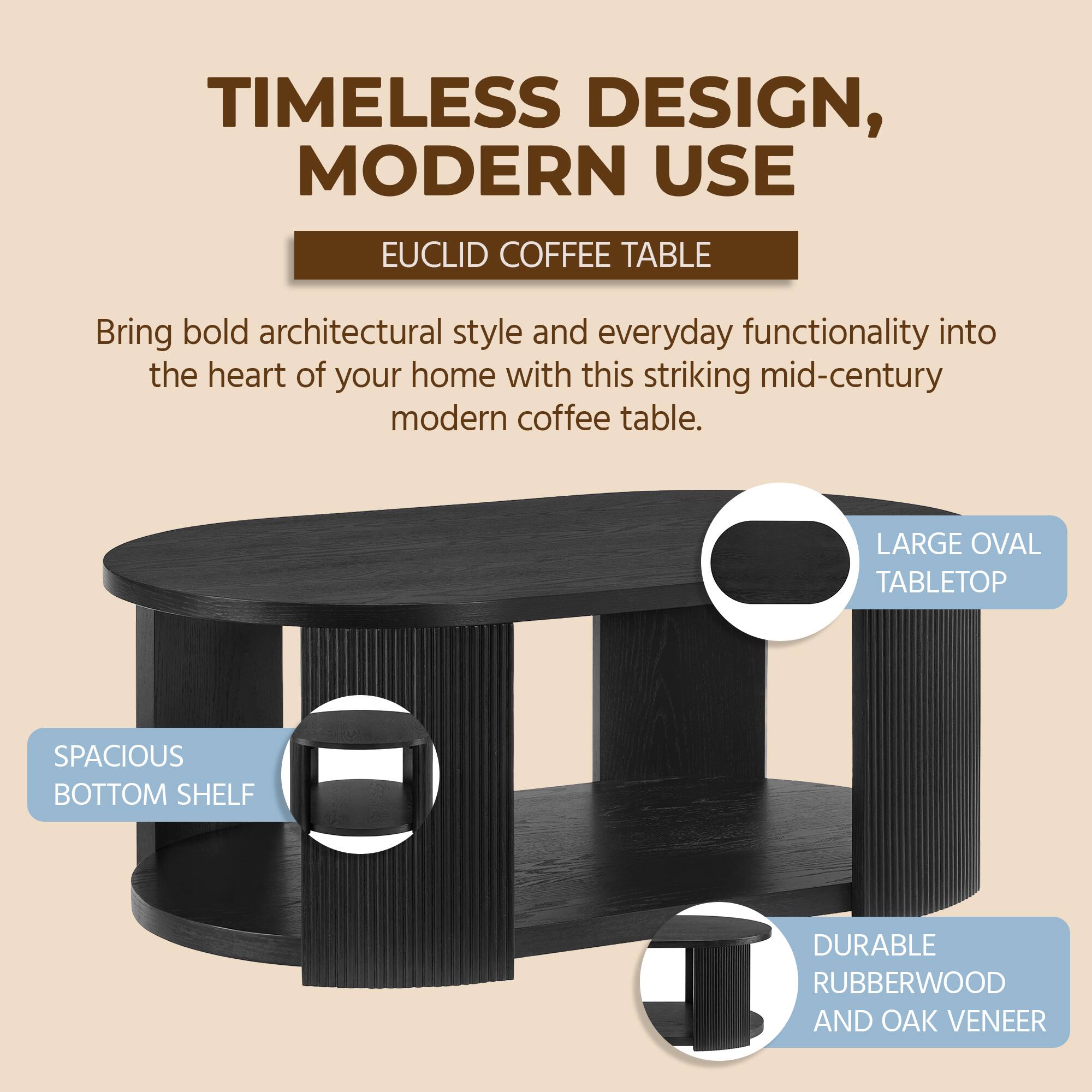 TIMELESS DESIGN, MODERN USE  
EUCLID COFFEE TABLE  

Bring bold architectural style and everyday functionality into the heart of your home with this striking mid-century modern coffee table.  

- LARGE OVAL TABLETOP  
- SPACIOUS BOTTOM SHELF  
- DURABLE RUBBERWOOD AND OAK VENEER