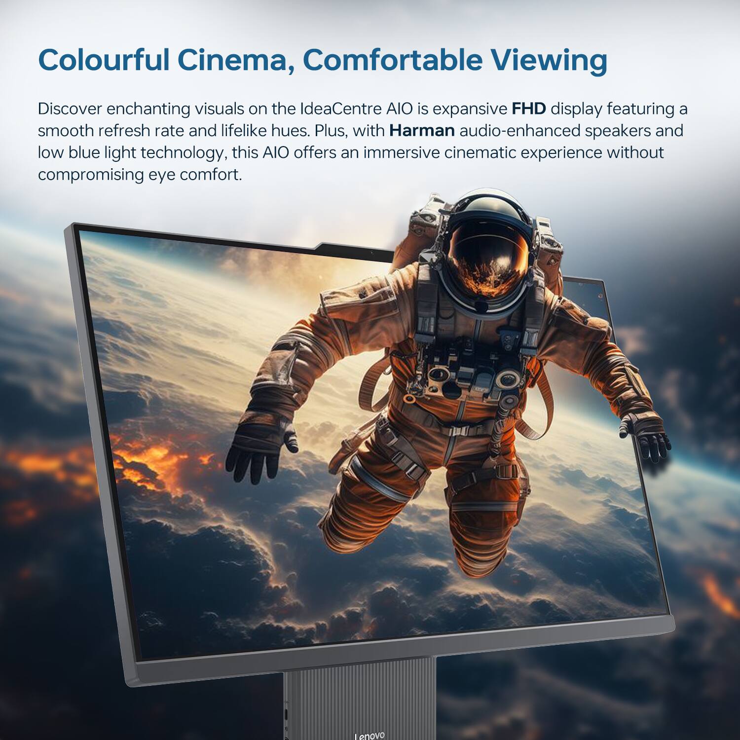 Colourful Cinema, Comfortable Viewing

Discover enchanting visuals on the IdeaCentre AIO is expansive FHD display featuring a smooth refresh rate and lifelike hues. Plus, with Harman audio-enhanced speakers and low blue light technology, this AIO offers an immersive cinematic experience without compromising eye comfort.