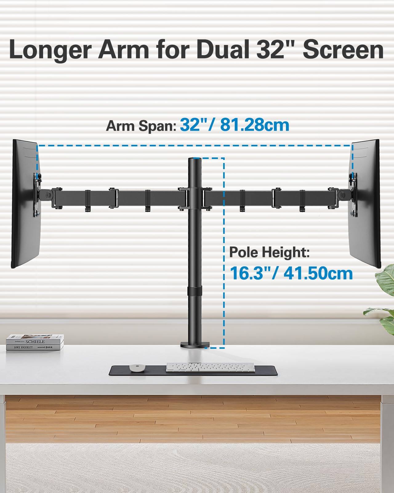 Longer Arm for Dual 32" Screen

Arm Span: 32" / 81.28cm

Pole Height: 16.3" / 41.50cm