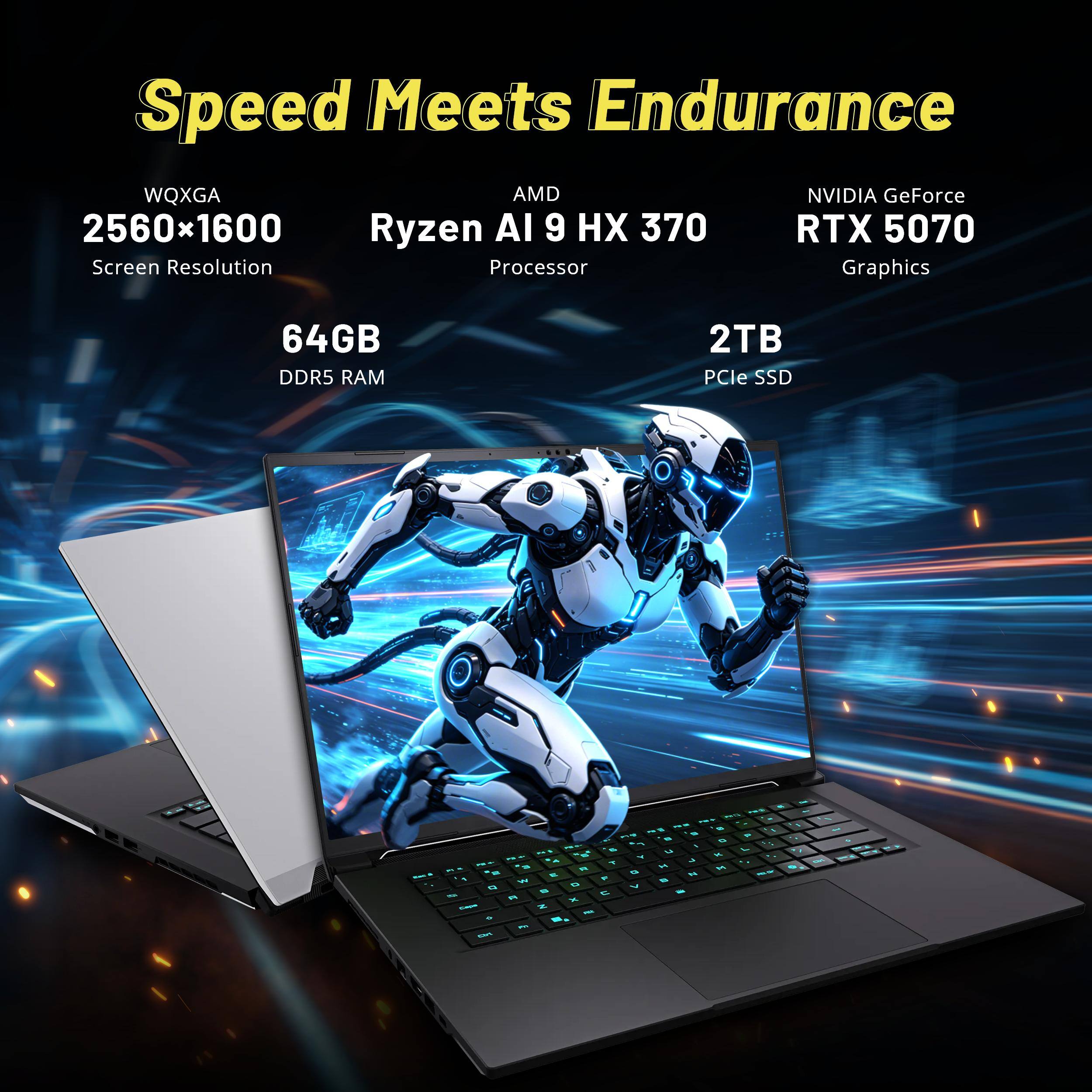 Speed Meets Endurance

WQXGA 2560x1600 Screen Resolution

AMD Ryzen AI 9 HX 370 Processor

NVIDIA GeForce RTX 5070 Graphics

64GB DDR5 RAM

2TB PCIe SSD
