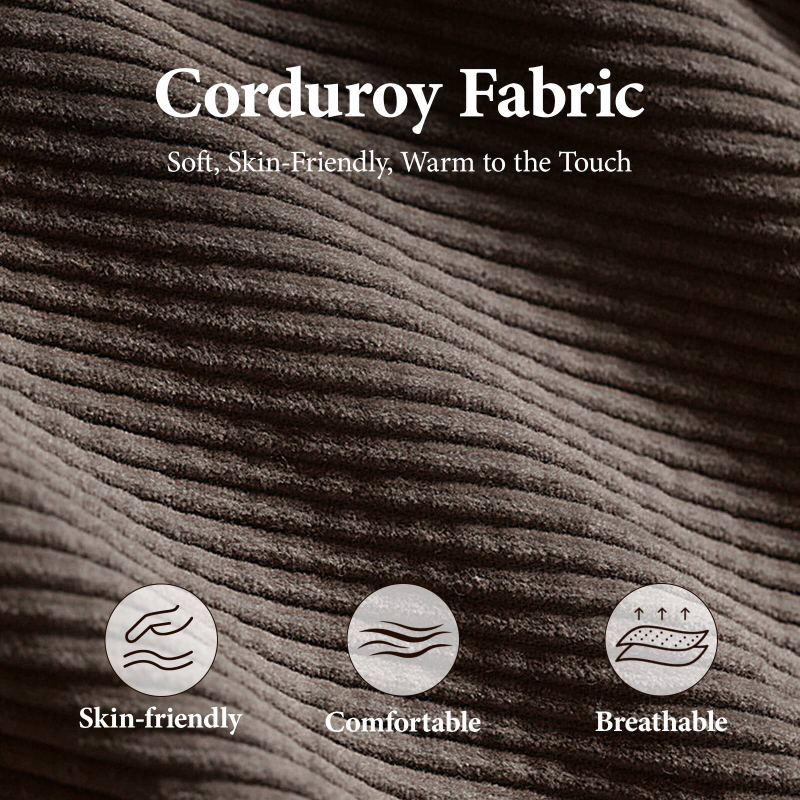 Corduroy Fabric  
Soft, Skin-Friendly, Warm to the Touch  

Skin-friendly  
Comfortable  
Breathable