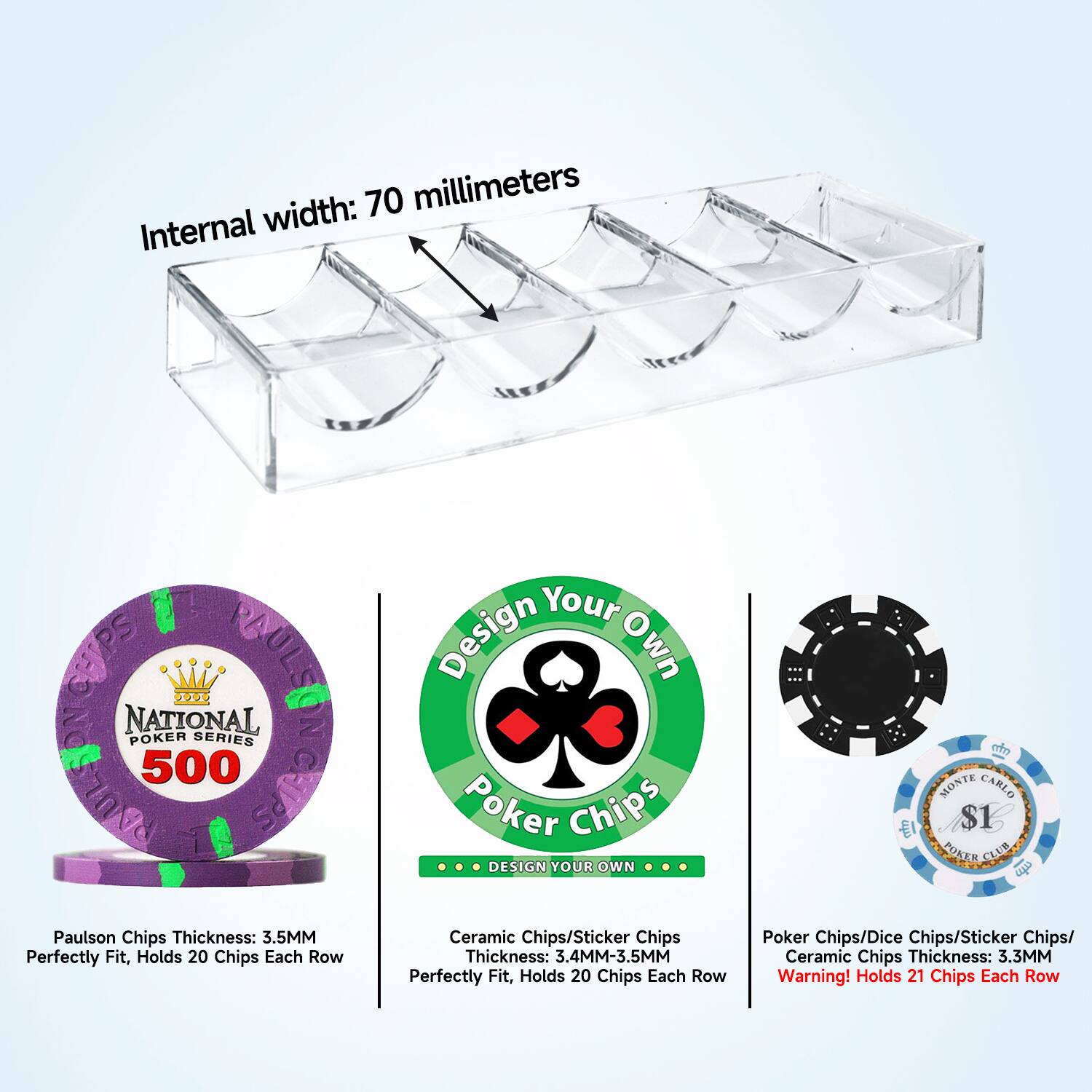 Internal width: 70 millimeters

Paulson Chips Thickness: 3.5MM
Perfectly Fit, Holds 20 Chips Each Row

Design Your Own
Ceramic Chips/Sticker Chips
Thickness: 3.4MM-3.5MM
Perfectly Fit, Holds 20 Chips Each Row

Poker Chips/Dice Chips/Sticker Chips/ Ceramic Chips Thickness: 3.3MM
Warning! Holds 21 Chips Each Row

National Poker Series
Paulson Chips Thickness: 3.5MM
Perfectly Fit, Holds 20 Chips Each Row

Monte Carlo $1
Poker Club