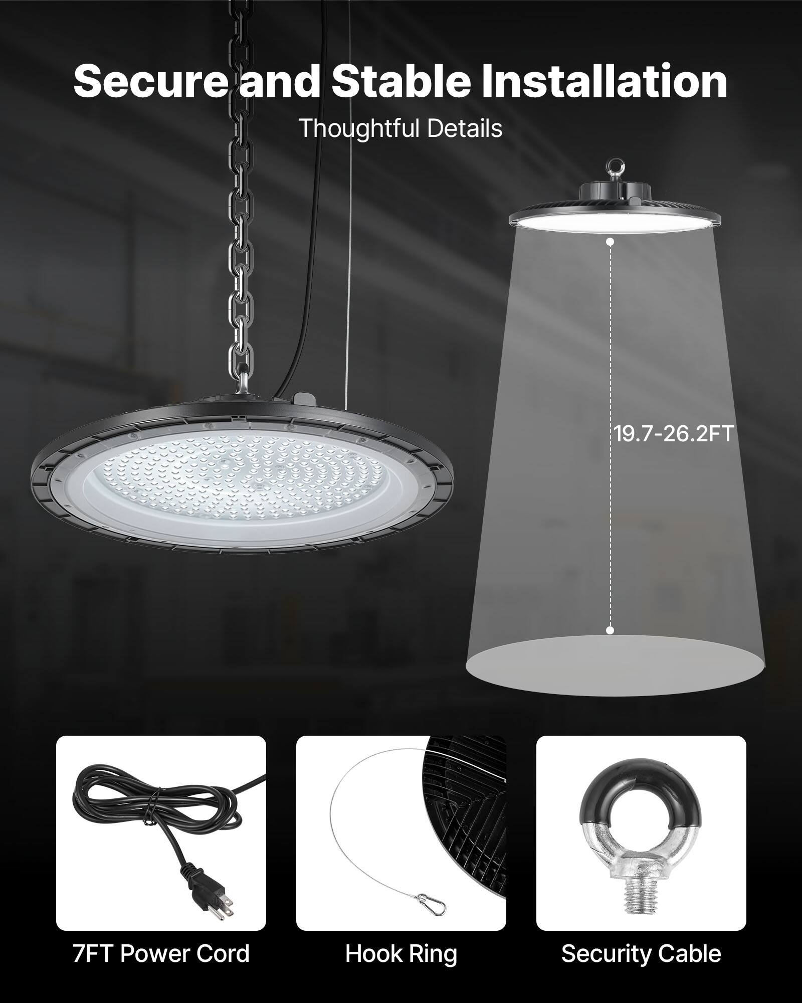Secure and Stable Installation  
Thoughtful Details  

19.7-26.2FT  

7FT Power Cord  
Hook Ring  
Security Cable