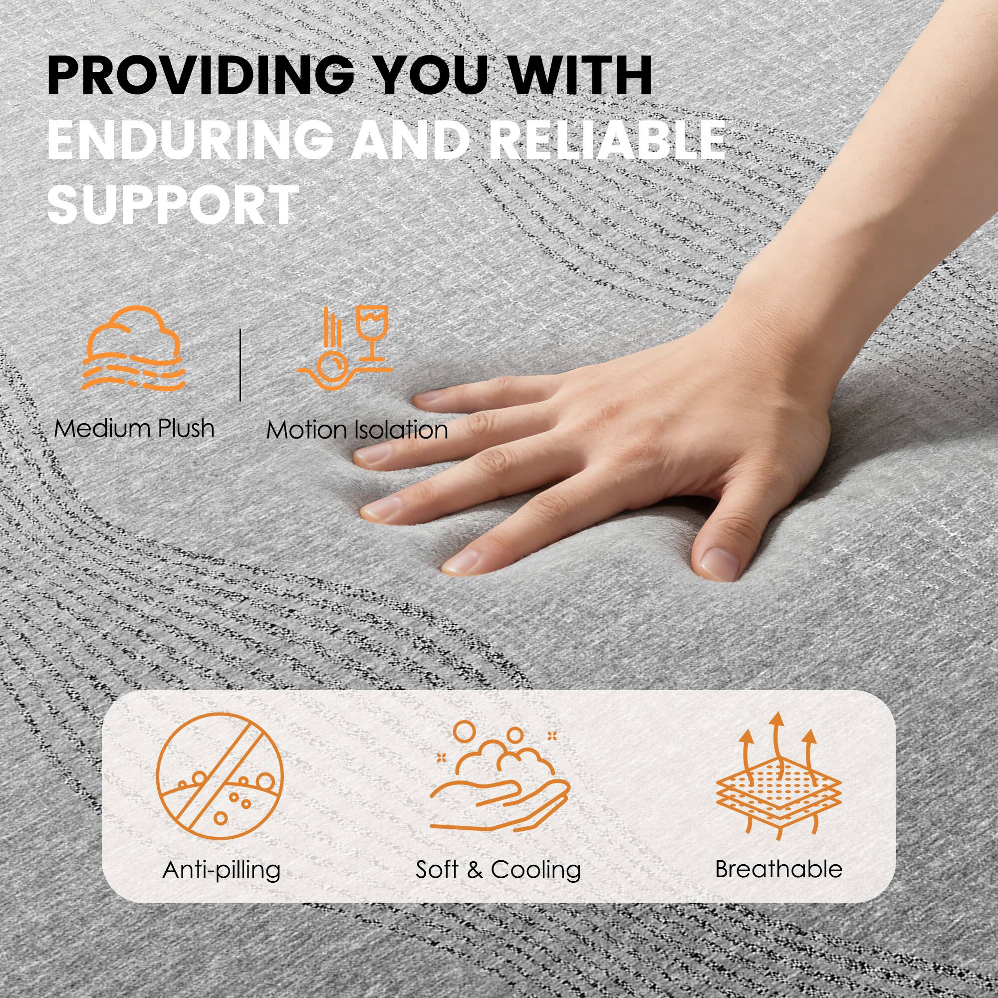 PROVIDING YOU WITH ENDURING AND RELIABLE SUPPORT

- Medium Plush
- Motion Isolation

- Anti-pilling
- Soft & Cooling
- Breathable