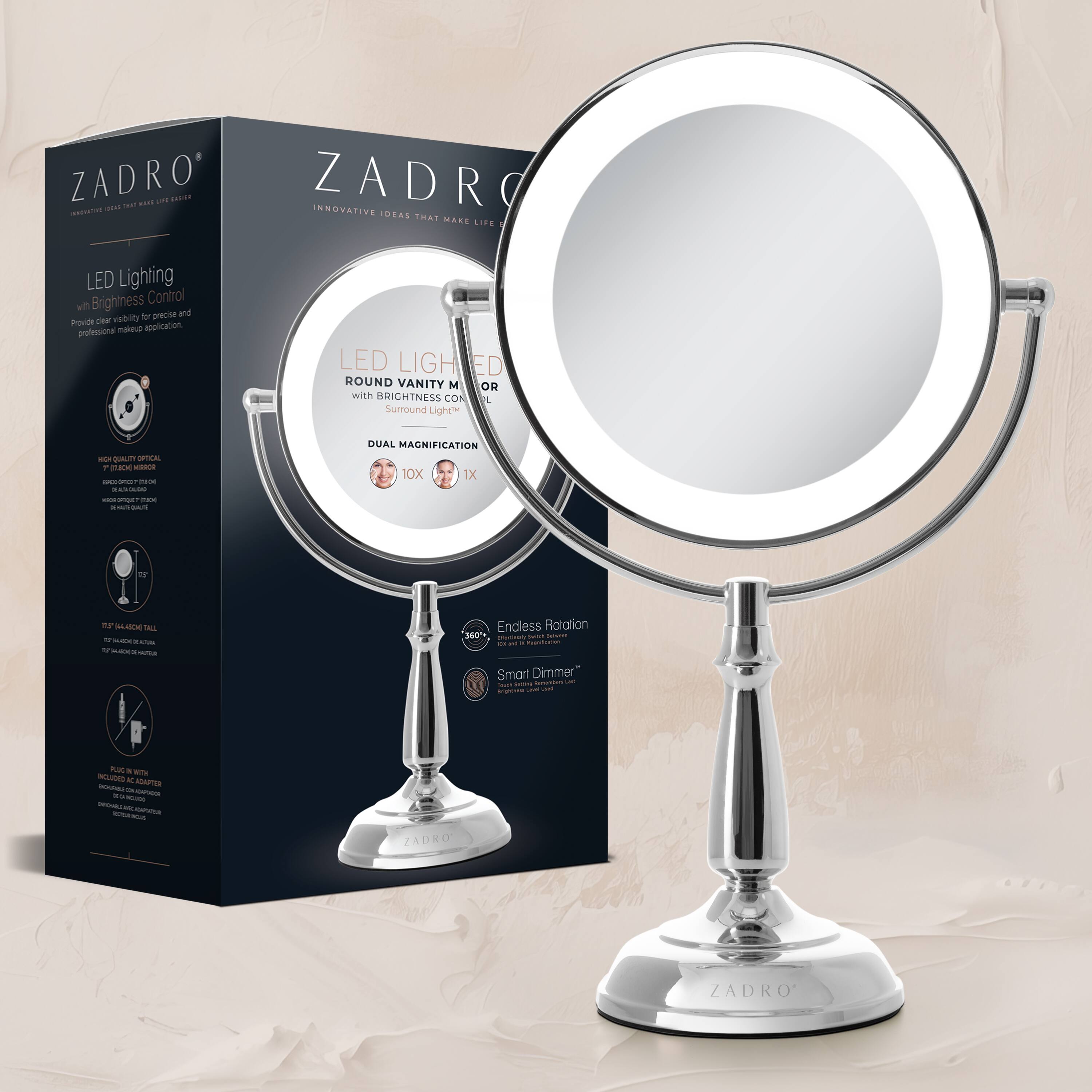 ZADRO  
INNOVATIVE IDEAS THAT MAKE LIFE EASIER  

LED Lighting with Brightness Control  
Provide clear visibility for precise and professional makeup application.  

LED LIGHTED ROUND VANITY MIRROR with BRIGHTNESS CONTROL  
Surround Lighting  

DUAL MAGNIFICATION  
10X 1X  

Endless Rotation  
360°  

Smart Dimmer  

HIGH QUALITY OPTICAL GLASS MIRROR  
10X MAGNIFICATION  

IP44 WATER RESISTANT  
IP44 WATER RESISTANT  

INCLUDES:  
- Vanity Mirror  
- USB Charging Cable  
- User Manual  

ZADRO