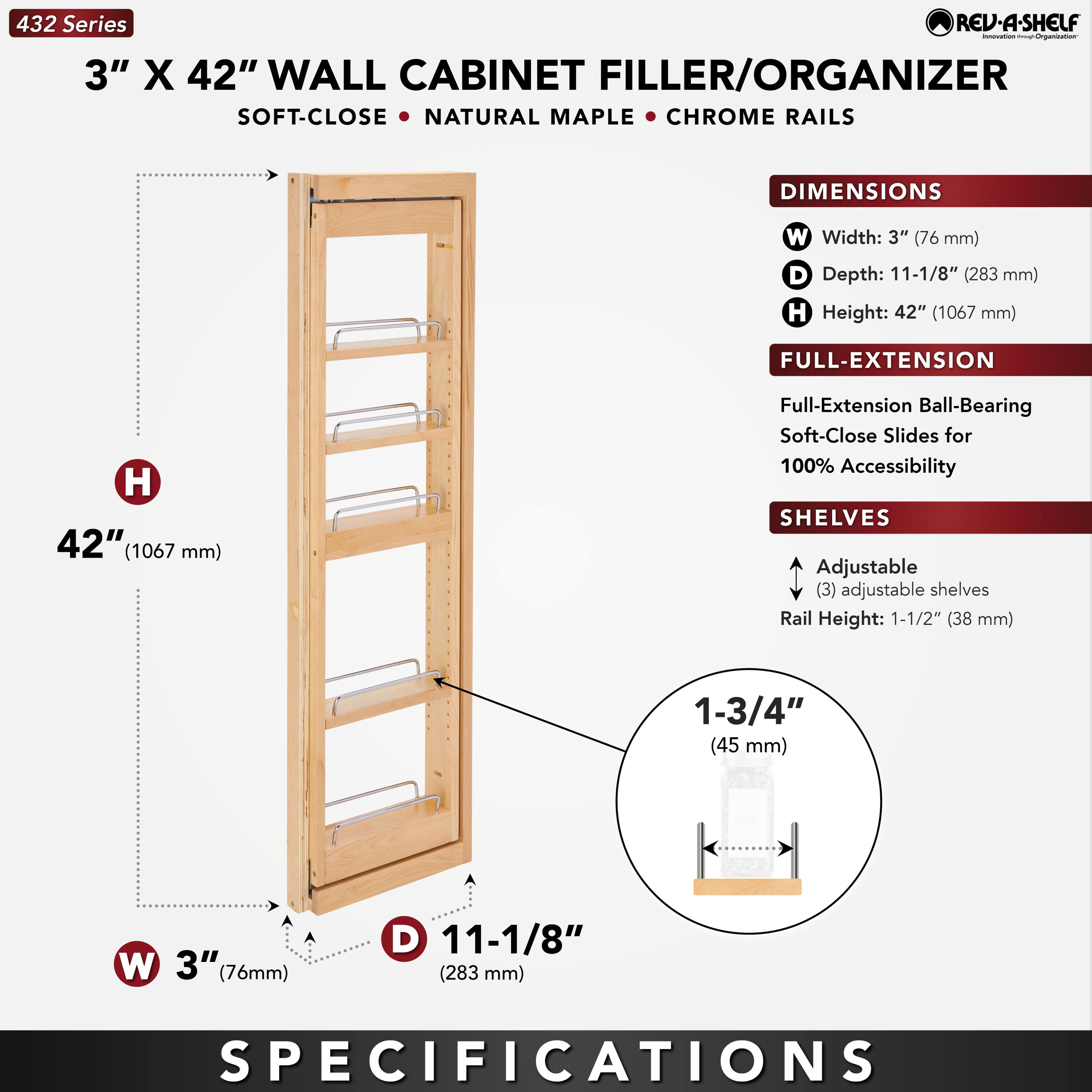 432 Series  
3" X 42" WALL CABINET FILLER/ORGANIZER  
SOFT-CLOSE • NATURAL MAPLE • CHROME RAILS  

DIMENSIONS  
W Width: 3" (76 mm)  
D Depth: 11-1/8" (283 mm)  
H Height: 42" (1067 mm)  

FULL-EXTENSION  
Full-Extension Ball-Bearing Soft-Close Slides for 100% Accessibility  

SHELVES  
Adjustable (3) adjustable shelves  
Rail Height: 1-1/2" (38 mm)  
1-3/4" (45 mm)  

SPECIFICATIONS