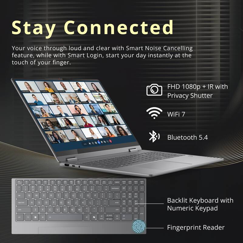 Stay Connected

Your voice through loud and clear with Smart Noise Cancelling feature, while with Smart Login, start your day instantly at the touch of your finger.

- FHD 1080p + IR with Privacy Shutter
- WiFi 7
- Bluetooth 5.4
- Backlit Keyboard with Numeric Keypad
- Fingerprint Reader