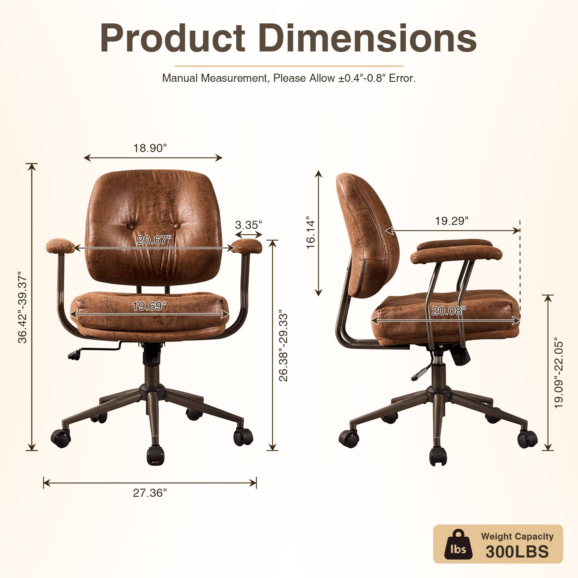 Product Dimensions Manual Measurement, Please Allow 0.4"-0.8" Error.  
- 18.90"  
- 36.42"-39.37"  
- 20.67"  
- 3.35"  
- 26.38"-29.33"  
- 16.14"  
- 19.29"  
- 20.08"  
- 19.09"-22.05"  
- 27.36"  
Weight Capacity: 300LBS