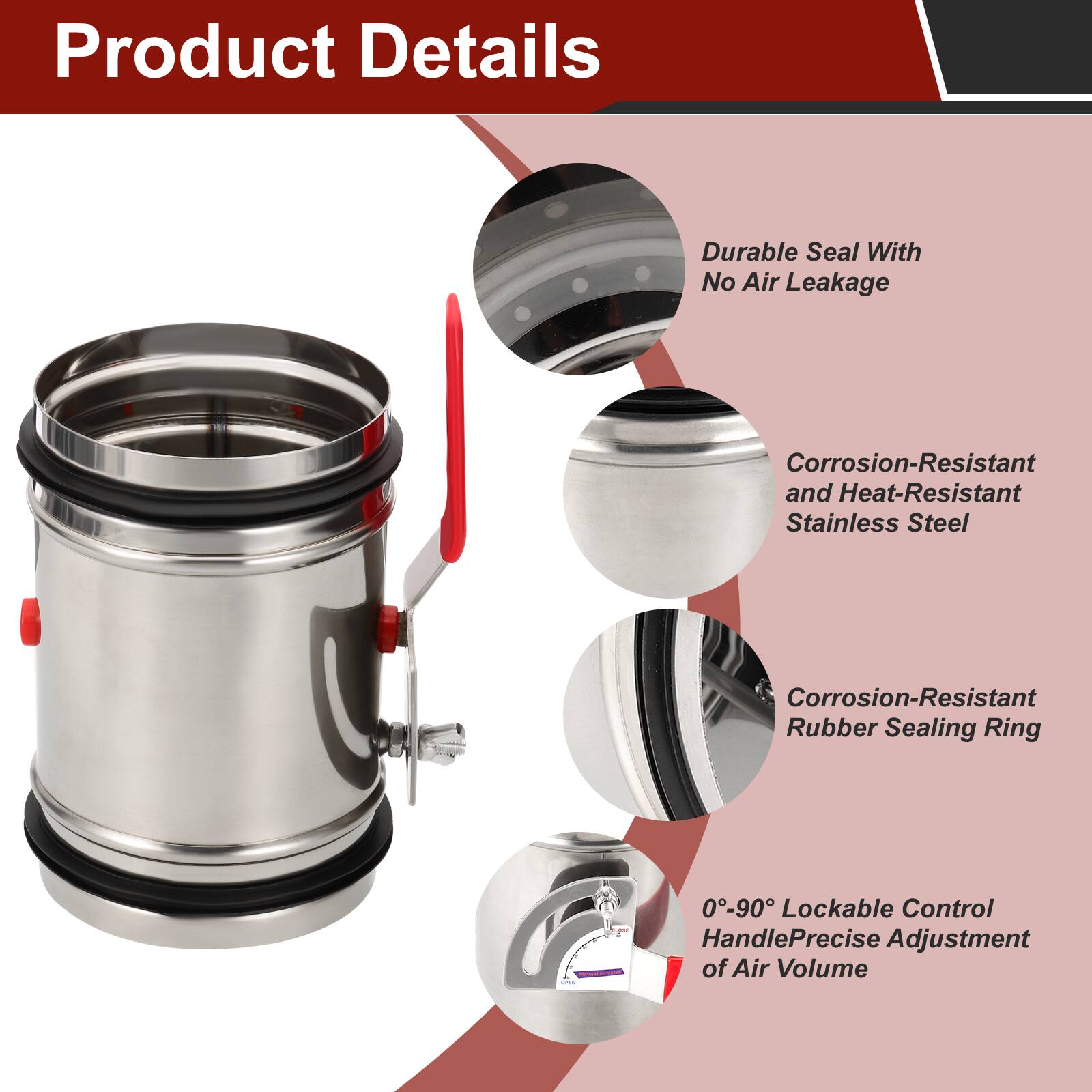 Product Details

- Durable Seal With No Air Leakage
- Corrosion-Resistant and Heat-Resistant Stainless Steel
- Corrosion-Resistant Rubber Sealing Ring
- 0-90° Lockable Control Handle for Precise Adjustment of Air Volume