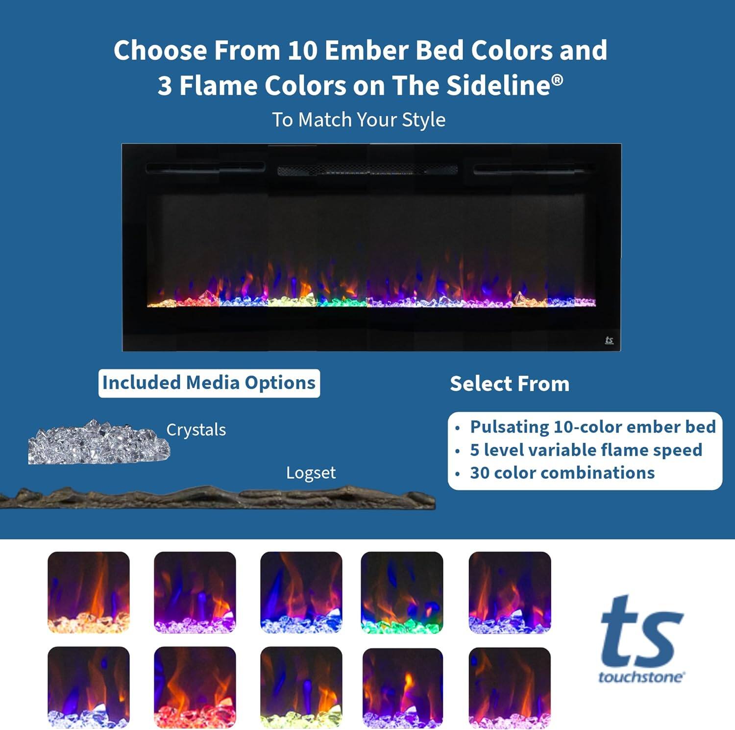Choose From 10 Ember Bed Colors and 3 Flame Colors on The Sideline® To Match Your Style

Included Media Options
- Crystals
- Logset

Select From
- Pulsating 10-color ember bed
- 5 level variable flame speed
- 30 color combinations

ts touchstone