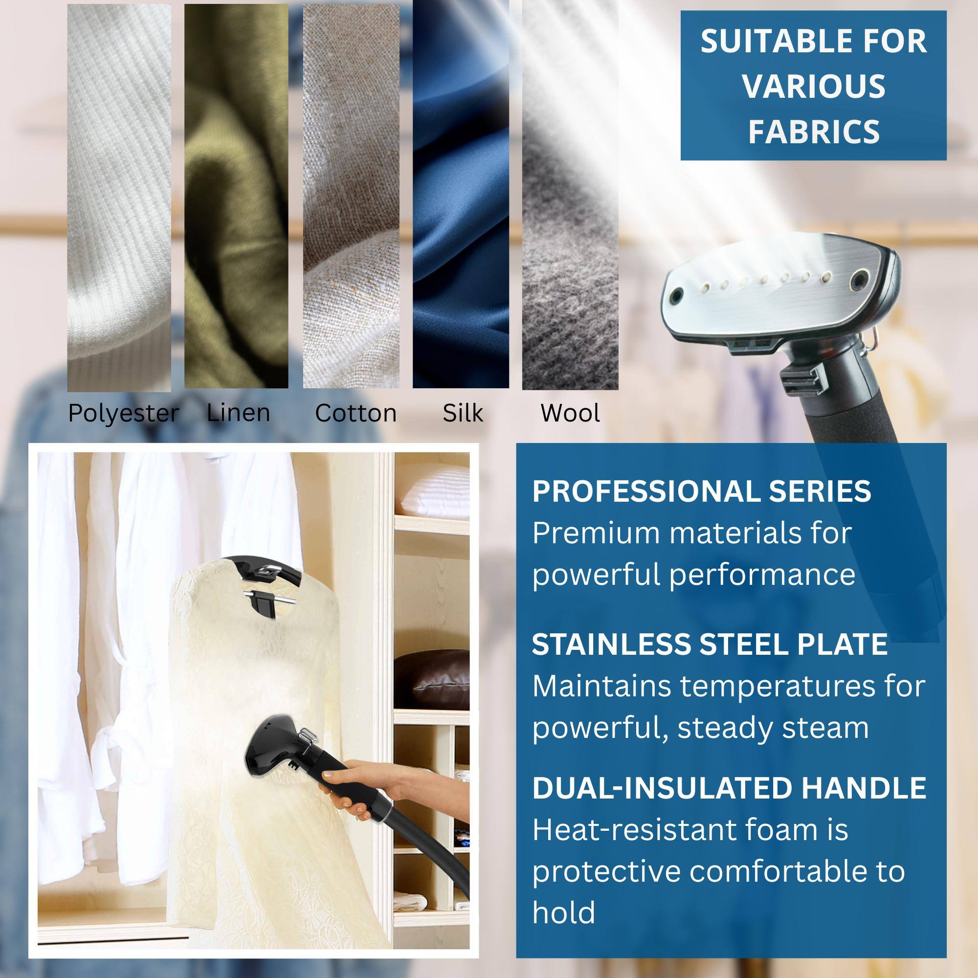 SUITABLE FOR VARIOUS FABRICS  
Polyester Linen Cotton Silk Wool  

PROFESSIONAL SERIES  
Premium materials for powerful performance  

STAINLESS STEEL PLATE  
Maintains temperatures for powerful, steady steam  

DUAL-INSULATED HANDLE  
Heat-resistant foam is protective comfortable to hold