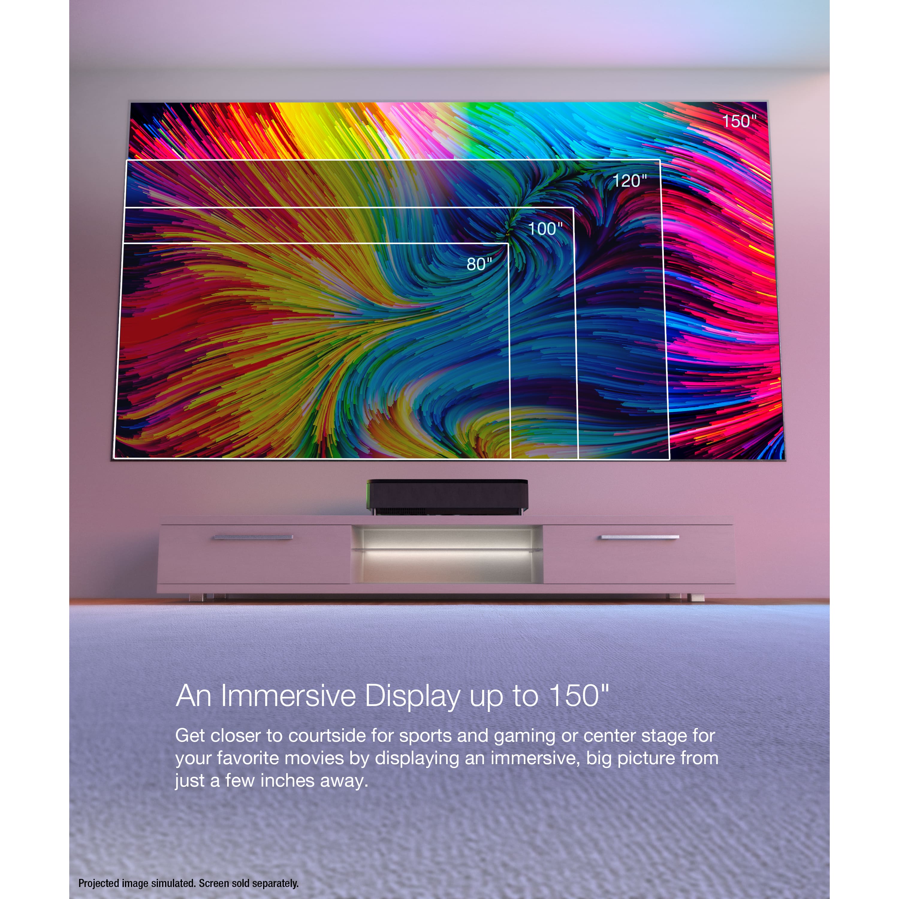 An Immersive Display up to 150" Get closer to courtside for sports and gaming or center stage for your favorite movies by displaying an immersive, big picture from just a few inches away. Projected image simulated. Screen sold separately.