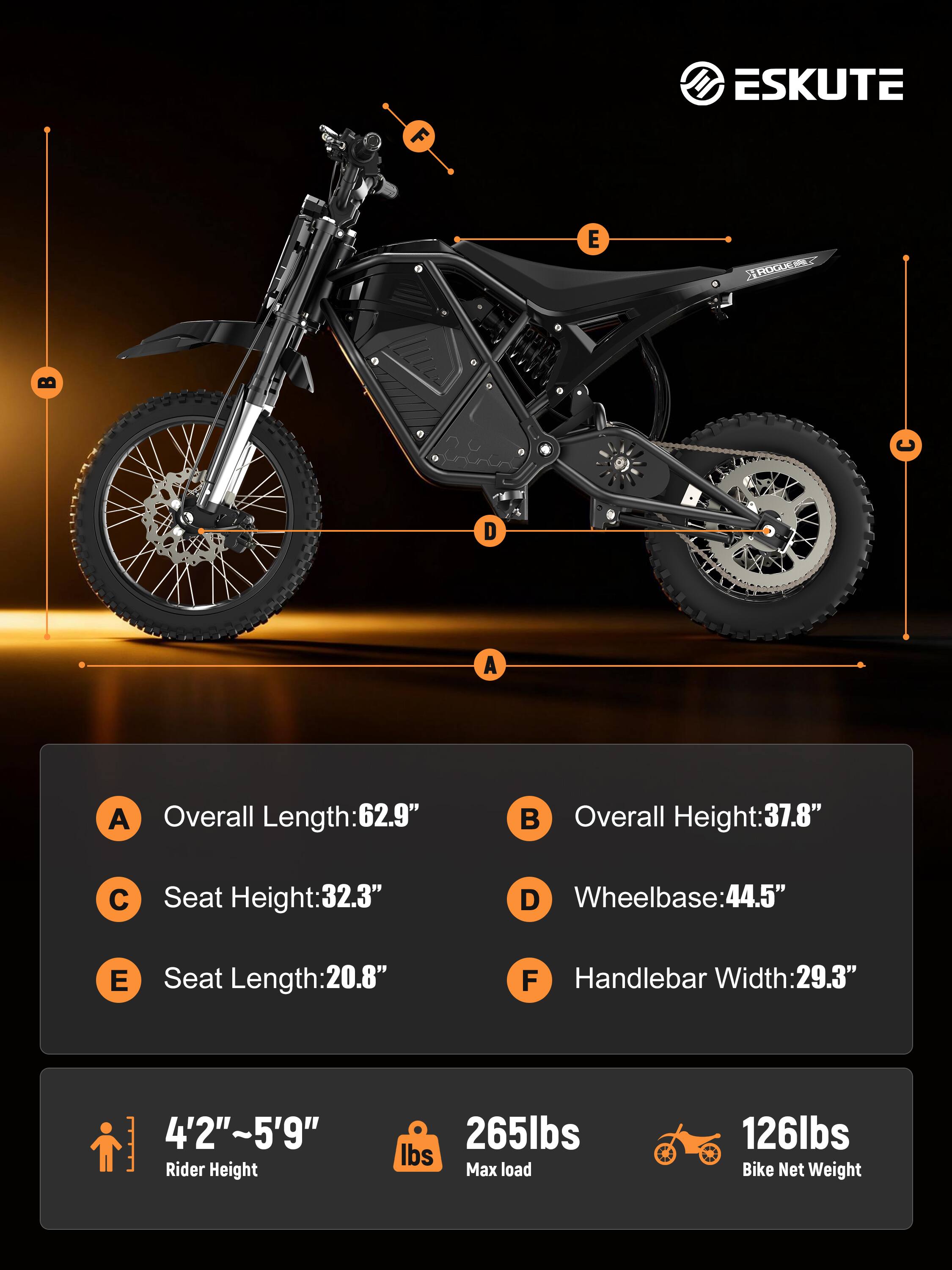 ESKUTE ROGUE

A. Overall Length: 62.9"
B. Overall Height: 37.8"
C. Seat Height: 32.3"
D. Wheelbase: 44.5"
E. Seat Length: 20.8"
F. Handlebar Width: 29.3"

4'2"~5'9" Rider Height
265lbs Max load
126lbs Bike Net Weight