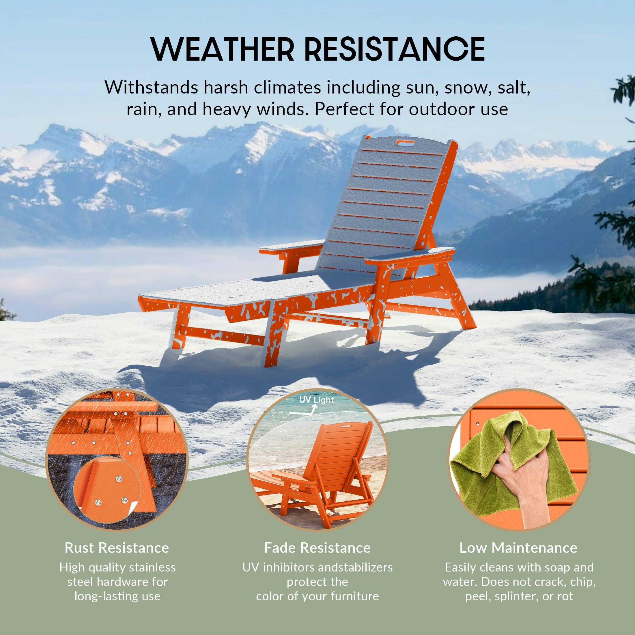 WEATHER RESISTANCE  
Withstands harsh climates including sun, snow, salt, rain, and heavy winds. Perfect for outdoor use.

- Rust Resistance  
  High quality stainless steel hardware for long-lasting use

- UV Light  
  UV inhibitors and stabilizers protect the color of your furniture

- Fade Resistance  
  UV inhibitors and stabilizers protect the color of your furniture

- Low Maintenance  
  Easily cleans with soap and water. Does not crack, chip, peel, splinter, or rot