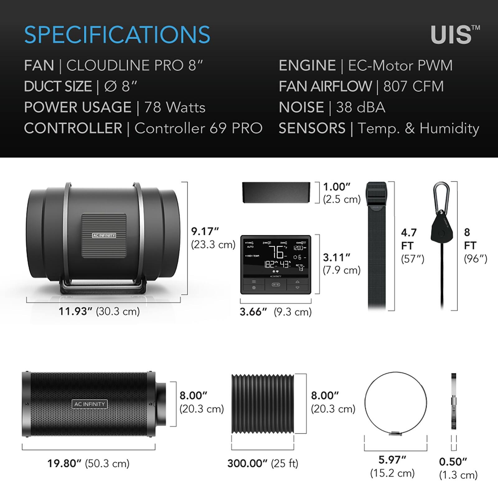 SPECIFICATIONS  
FAN | CLOUDLINE PRO 8"  
DUCT SIZE | 8"  
POWER USAGE | 78 Watts  
CONTROLLER | Controller 69 PRO  
SENSORS | Temp. & Humidity  

ENGINE | EC-Motor PWM  
FAN AIRFLOW | 807 CFM  
NOISE | 38 dBA  

1.00" (2.5 cm)  
9.17" (23.3 cm)  
3.11" (7.9 cm)  
4.7 FT (57")  
8 FT (96")  
11.93" (30.3 cm)  
3.66" (9.3 cm)  
8.00" (20.3 cm)  
19.80" (50.3 cm)  
300.00" (25 ft)  
5.97" (15.2 cm)  
0.50" (1.3 cm)