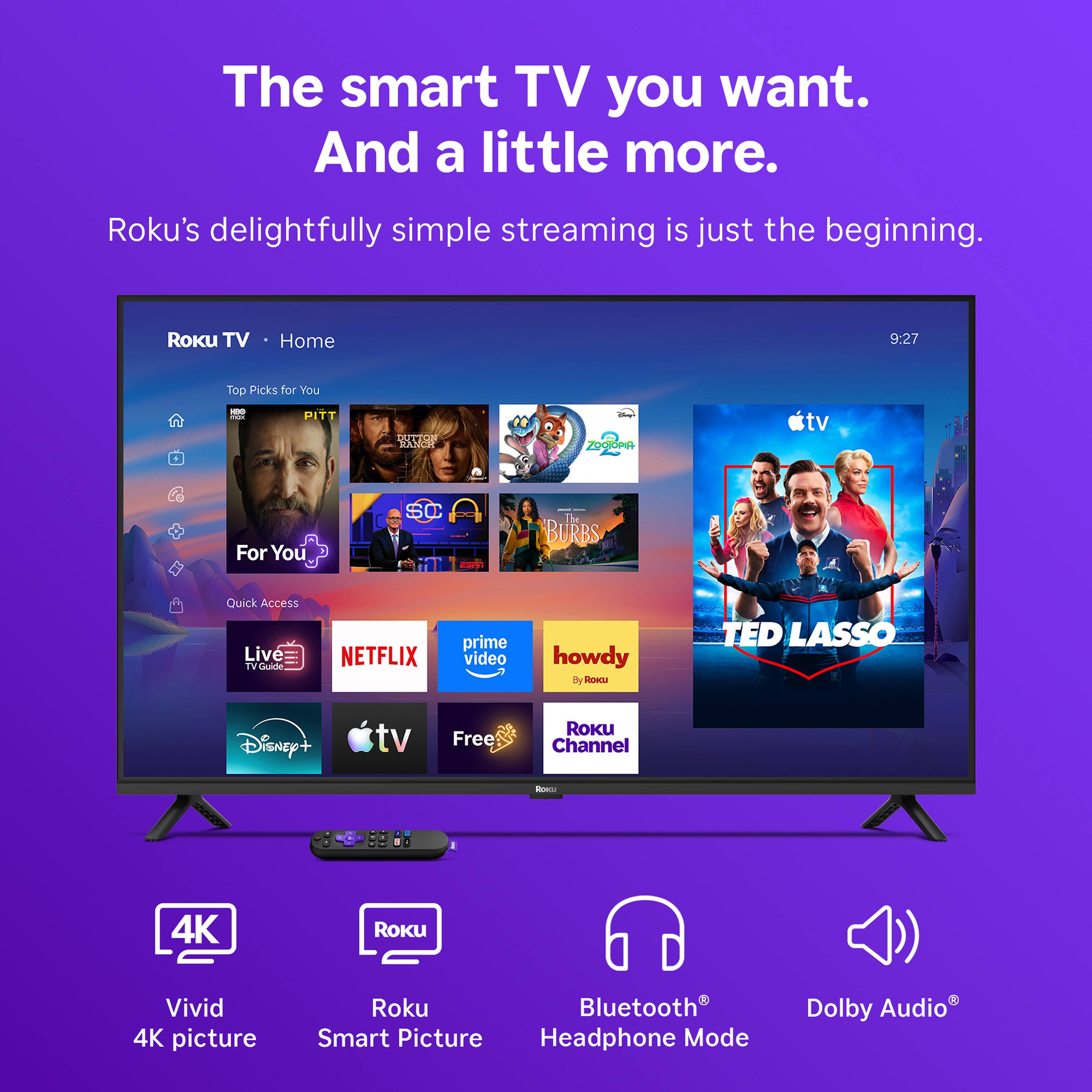 The smart TV you want. And a little more.  
Roku's delightfully simple streaming is just the beginning.  

Roku TV  
Home  
9:27  
Top Picks for You  
For You  
Quick Access Live TV Guide  
NETFLIX  
prime video  
howdy By Roku  
TED LASSO  
Disney+  
tv  
Free  
ROKU Channel  
Roce  
4K  
ROKU  
Vivid 4K picture  
Roku Bluetooth Smart Picture Headphone Mode  
Dolby Audio