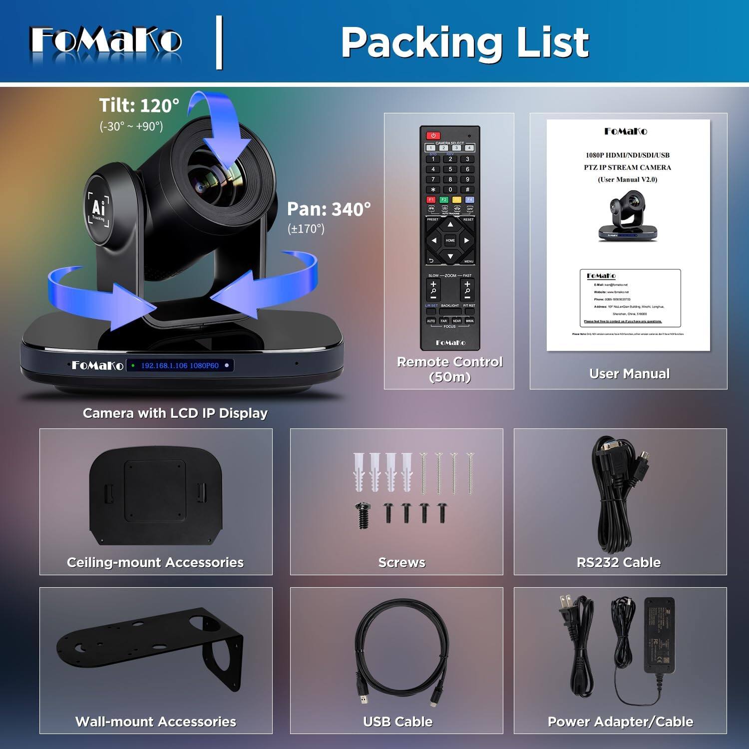 FoMaKo  
Packing List  
Tilt: 120° (-30°~+90°)  
Pan: 340° (+170°)  
FOMAKO  
1080P HDMINDUSDIUSB PTZ IP STREAM CAMERA (User Manual V2.0)  

FoMako 192.168.1.106 1080P60  
Remote Control (50m)  
User Manual  
Camera with LCD IP Display  
Ceiling-mount Accessories  
Screws  
RS232 Cable  
Wall-mount Accessories  
USB Cable  
Power Adapter/Cable