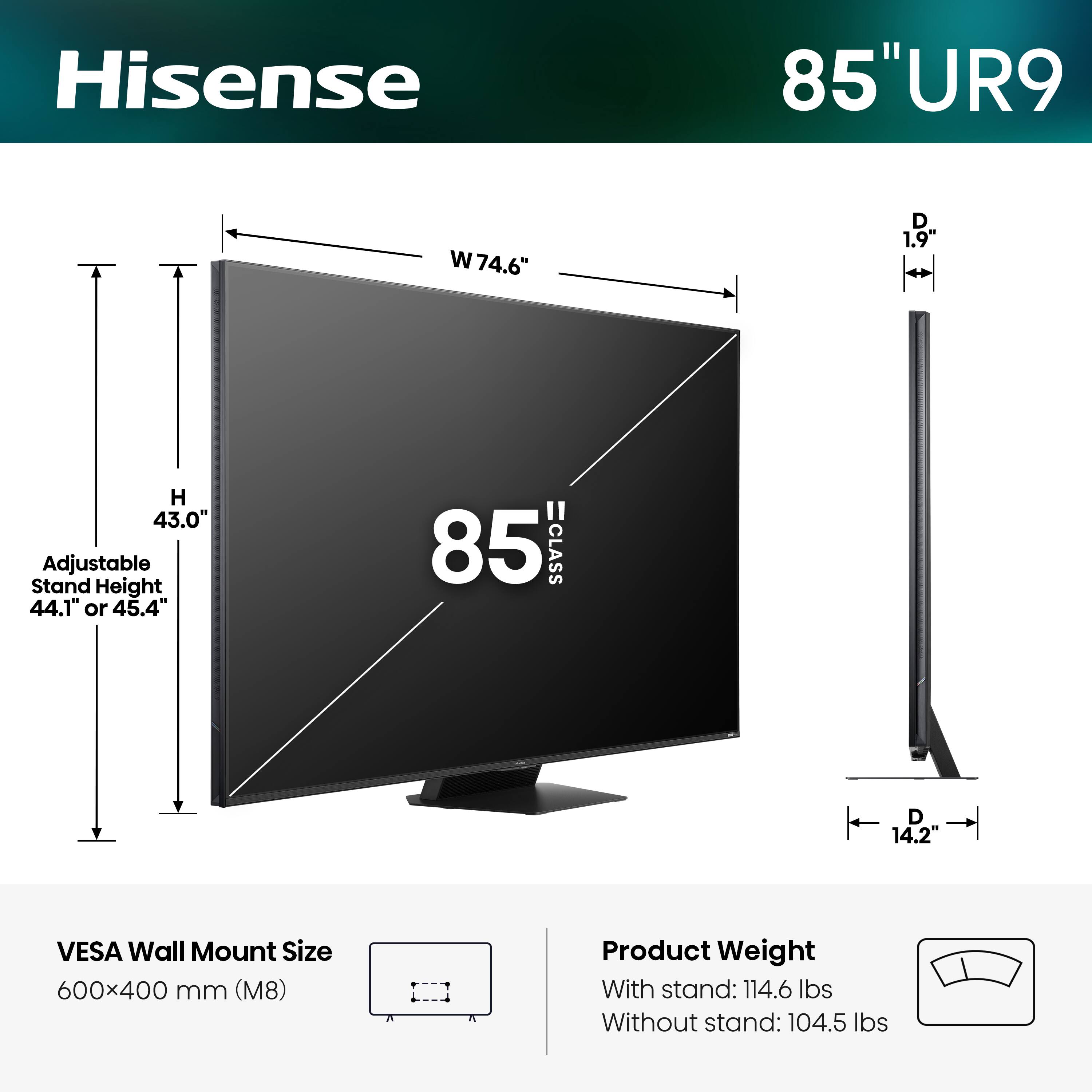 Hisense 85" UR9  
- Width (W): 74.6"  
- Depth (D): 1.9"  
- Height (H): 43.0"  
- Adjustable Stand Height: 44.1" or 45.4"  
- VESA Wall Mount Size: 600x400 mm (M8)  
- Product Weight:  
  - With stand: 114.6 lbs  
  - Without stand: 104.5 lbs