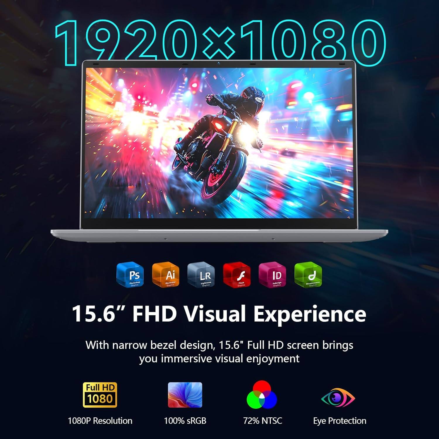 1920x1080

15.6" FHD Visual Experience

With narrow bezel design, 15.6" Full HD screen brings you immersive visual enjoyment

Full HD 1080P Resolution
100% sRGB
72% NTSC
Eye Protection