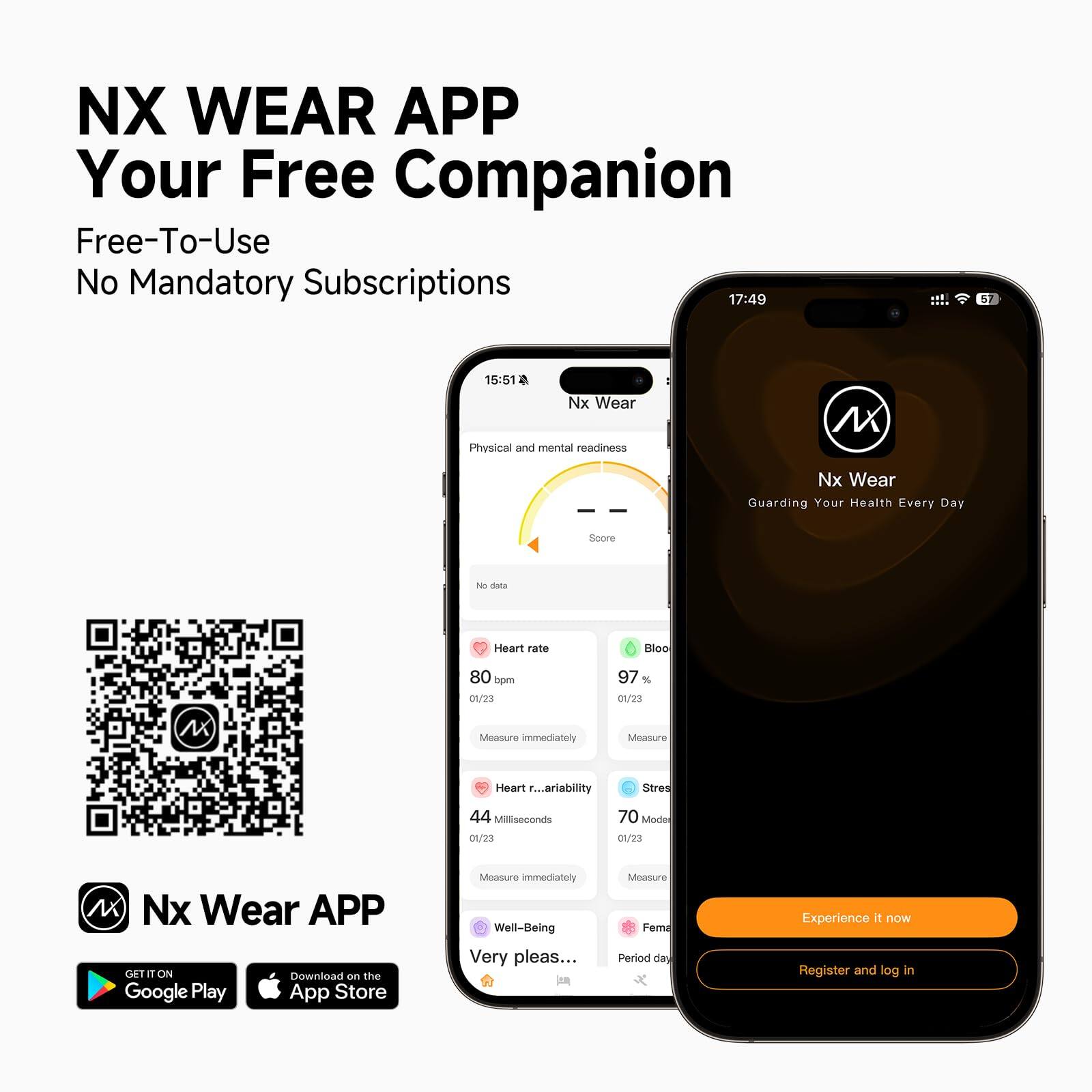 NX WEAR APP  
Your Free Companion  
Free-To-Use  
No Mandatory Subscriptions  

17:49  
15:51  

Nx Wear  
Physical and mental readiness  
Nx Wear  
Guarding Your Health Every Day  

Heart rate  
80 bpm  
01/23  

Bloo  
97 %  
01/23  

Heart rate variability  
44 Milliseconds  
01/23  

Stress  
70 Mode  
01/23  

Well-Being  
Very pleas...  

Measure immediately  
Measure immediately  

Fem...  
Period day  

Experience it now  
Register and log in  

Nx Wear APP  
GET IT ON  
Google Play  
Download on the  
App Store