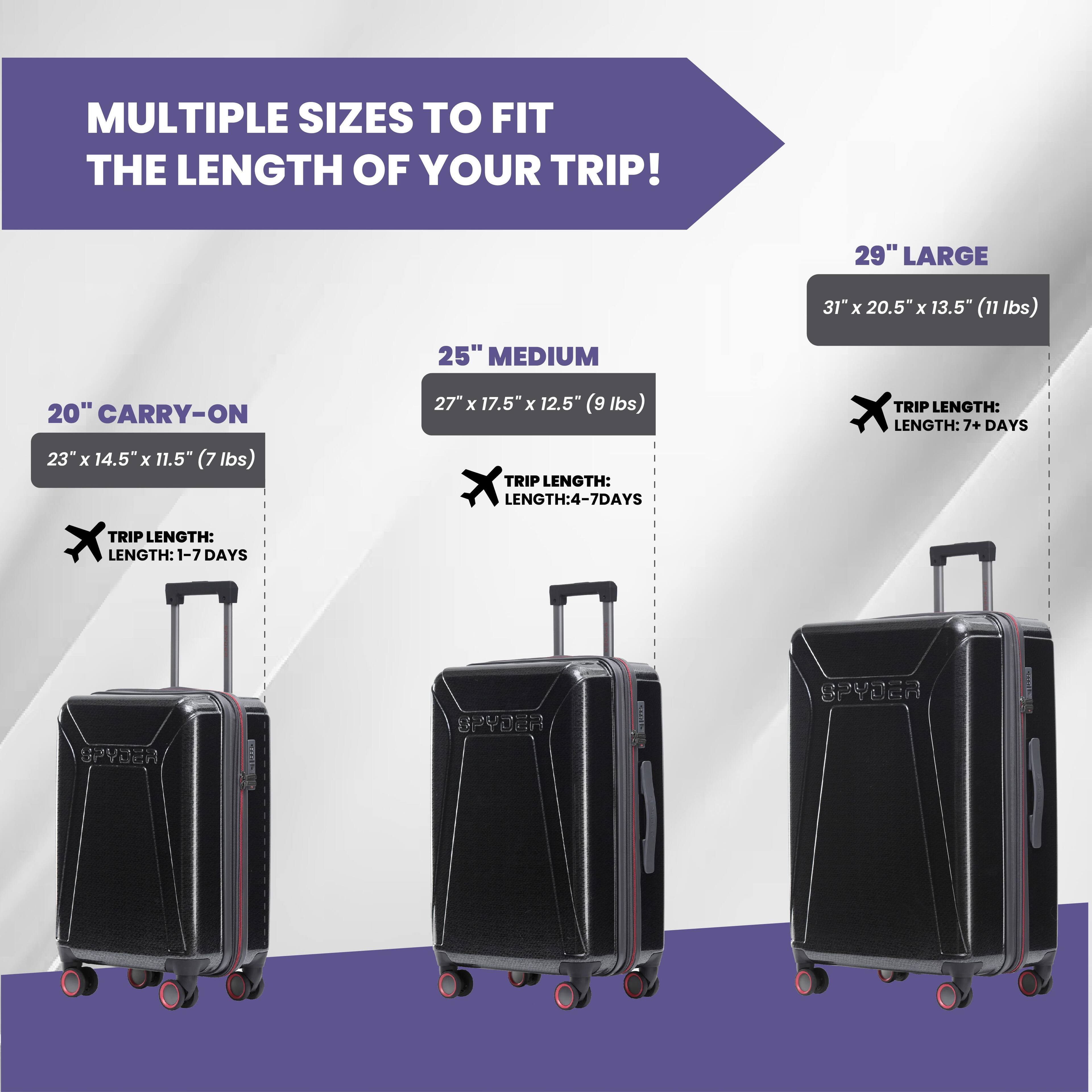 MULTIPLE SIZES TO FIT THE LENGTH OF YOUR TRIP!

20" CARRY-ON
23" x 14.5" x 11.5" (7 lbs)
TRIP LENGTH: 1-7 DAYS

25" MEDIUM
27" x 17.5" x 12.5" (9 lbs)
TRIP LENGTH: 4-7 DAYS

29" LARGE
31" x 20.5" x 13.5" (11 lbs)
TRIP LENGTH: 7+ DAYS

SPYDER
