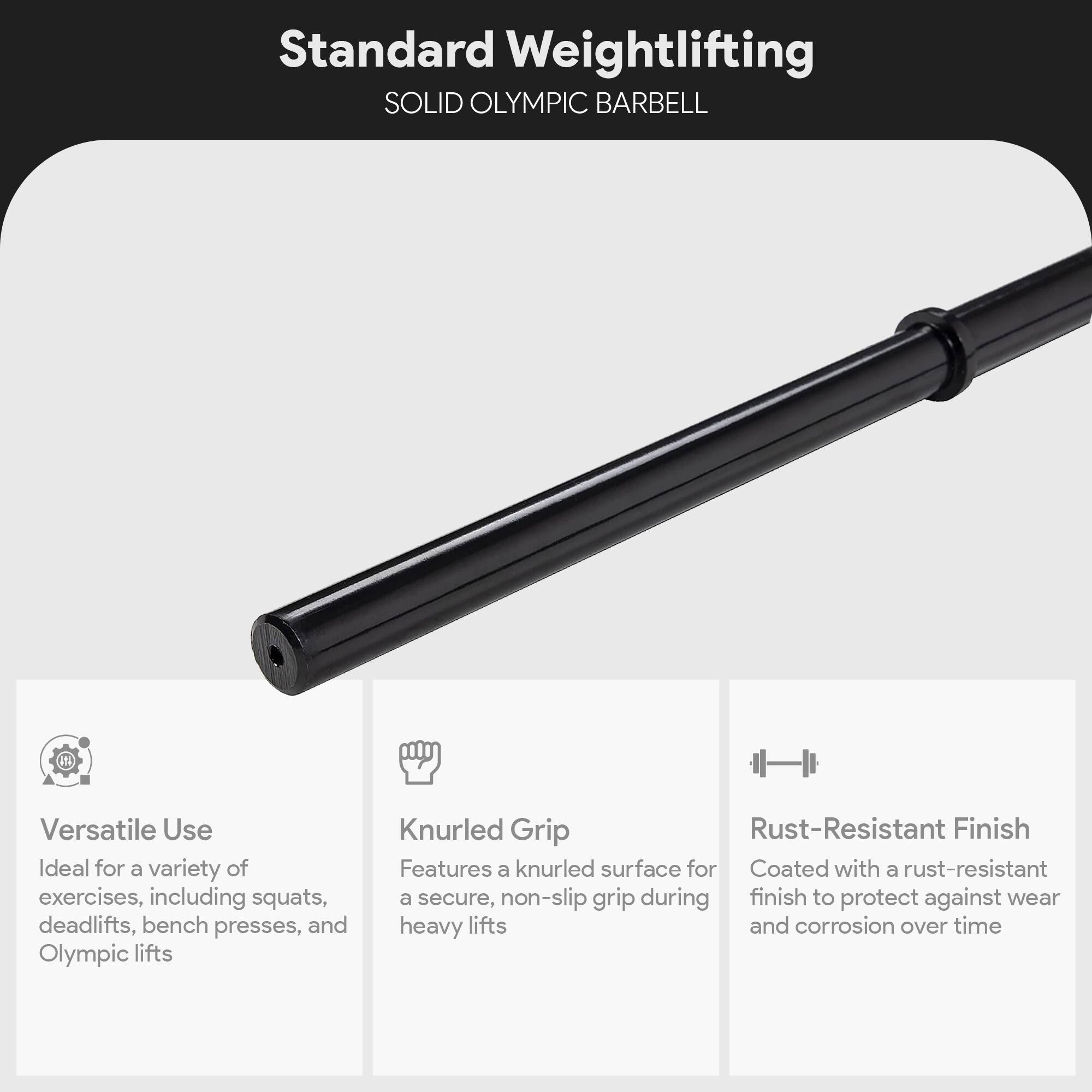 Standard Weightlifting  
SOLID OLYMPIC BARBELL  

Versatile Use  
Ideal for a variety of exercises, including squats, deadlifts, bench presses, and Olympic lifts  

Knurled Grip  
Features a knurled surface for a secure, non-slip grip during heavy lifts  

Rust-Resistant Finish  
Coated with a rust-resistant finish to protect against wear and corrosion over time