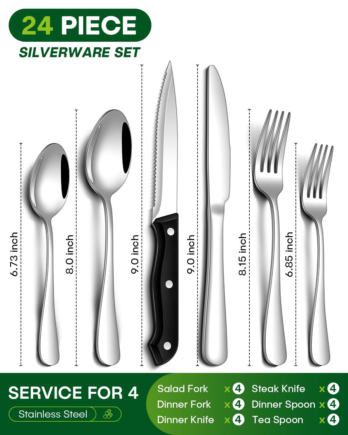 24 PIECE SILVERWARE SET

SERVICE FOR 4

Stainless Steel

Salad Fork x 4
Dinner Fork x 4
Dinner Knife x 4
Steak Knife x 4
Dinner Spoon x 4
Tea Spoon x 4

Dimensions:
- Salad Fork: 6.73 inch
- Dinner Fork: 8.0 inch
- Dinner Knife: 9.0 inch
- Steak Knife: 8.15 inch
- Dinner Spoon: 9.0 inch
- Tea Spoon: 6.85 inch