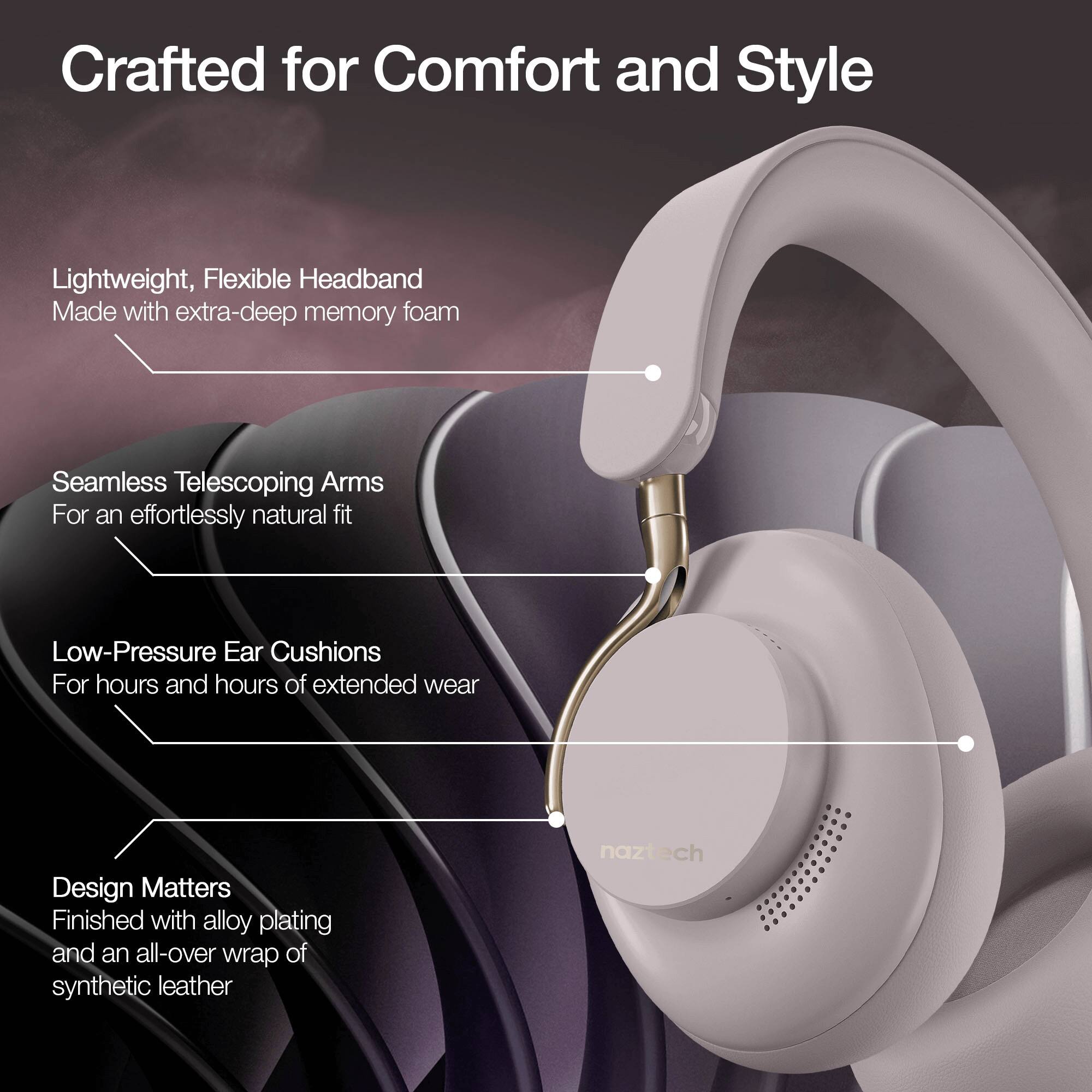 Crafted for Comfort and Style

- Lightweight, Flexible Headband
  Made with extra-deep memory foam

- Seamless Telescoping Arms
  For an effortlessly natural fit

- Low-Pressure Ear Cushions
  For hours and hours of extended wear

- Design Matters
  Finished with alloy plating and an all-over wrap of synthetic leather

naztech