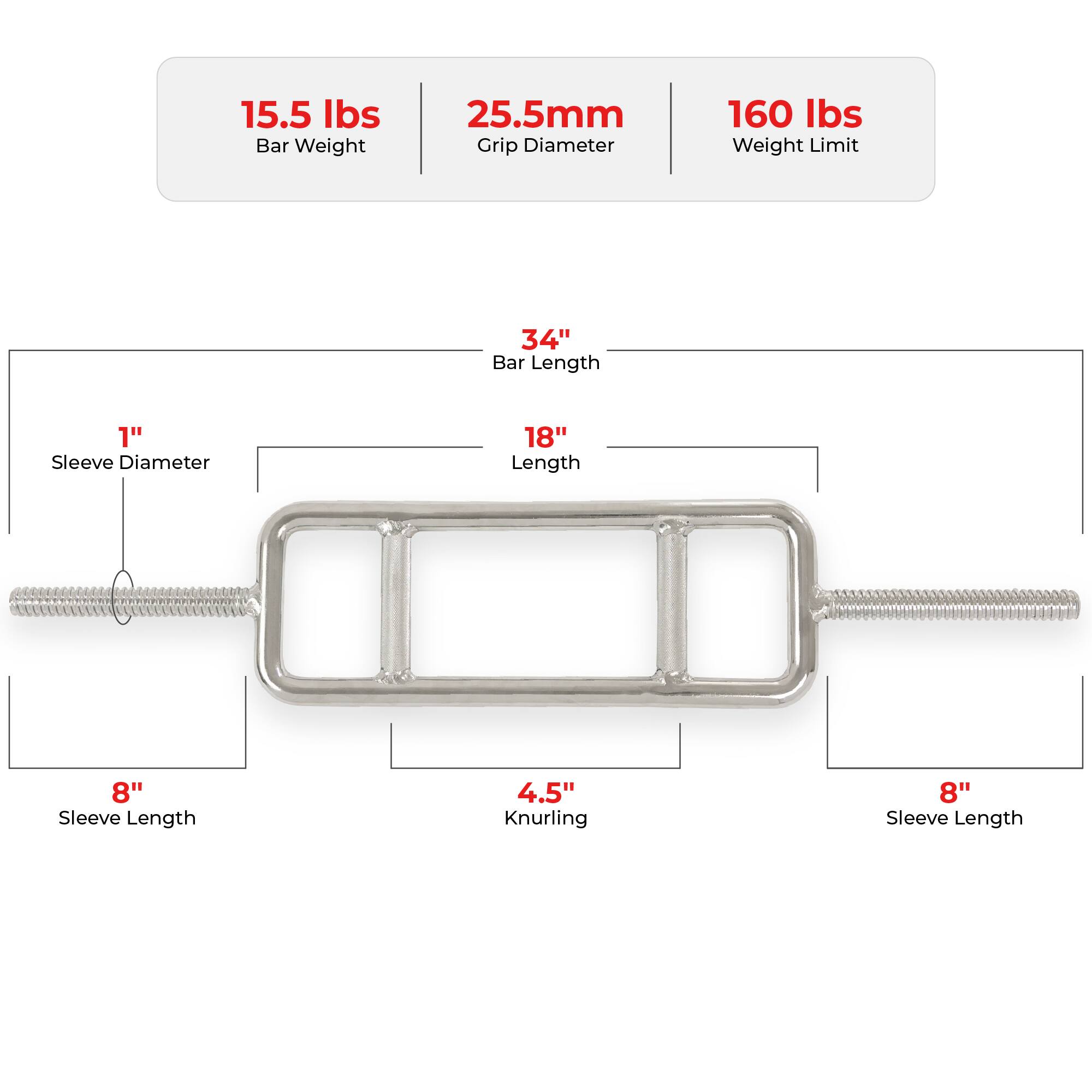 15.5 lbs Bar Weight  
25.5mm Grip Diameter  
160 lbs Weight Limit  

34" Bar Length  
1" Sleeve Diameter  
18" Length  
8" Sleeve Length  
4.5" Knurling  
8" Sleeve Length
