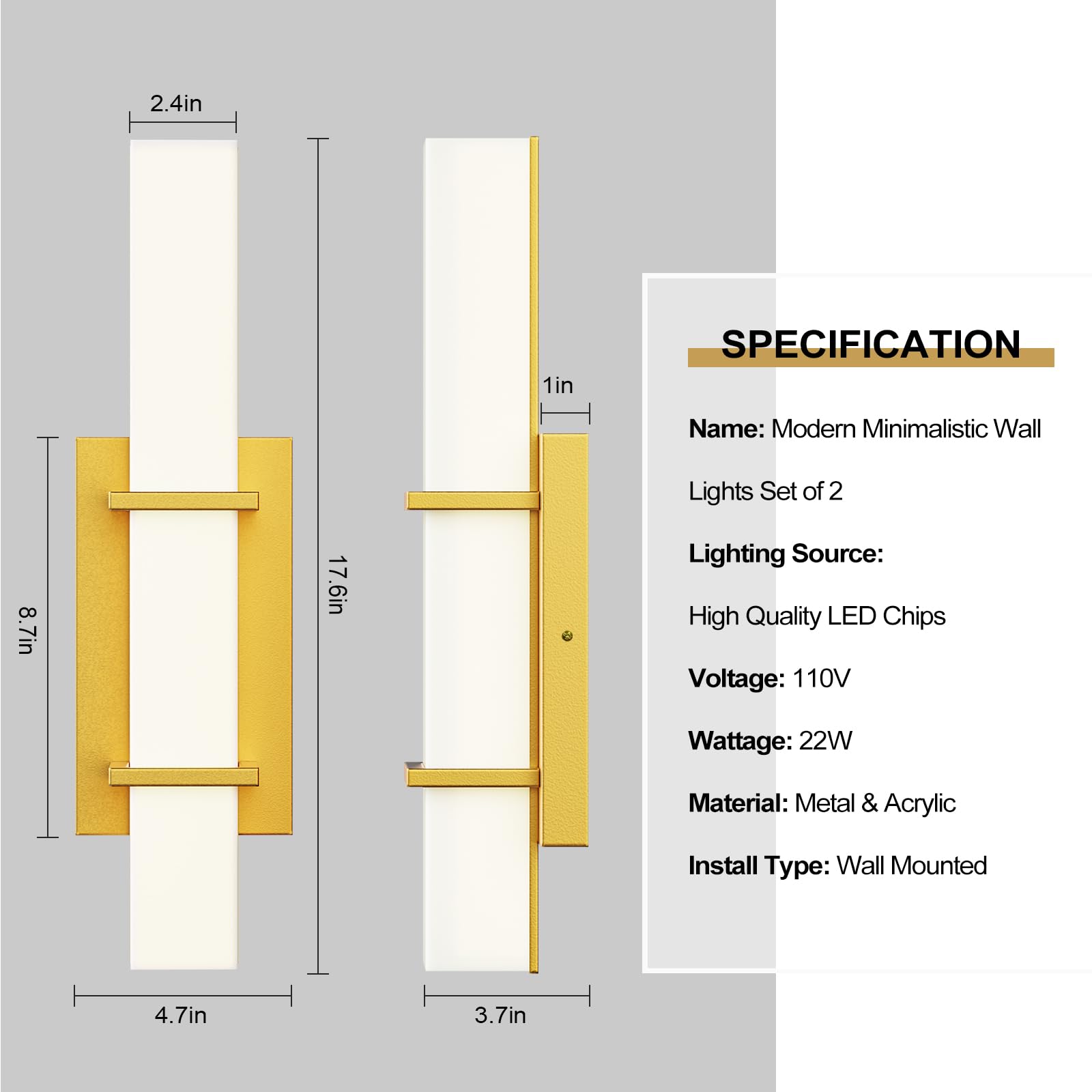 SPECIFICATION

Name: Modern Minimalistic Wall Lights Set of 2

Lighting Source: High Quality LED Chips

Voltage: 110V

Wattage: 22W

Material: Metal & Acrylic

Install Type: Wall Mounted

Dimensions:
- Height: 8.7in
- Width: 17.6in
- Depth: 1in
- Projection: 2.4in
- Width of Base: 4.7in
- Width of Frame: 3.7in