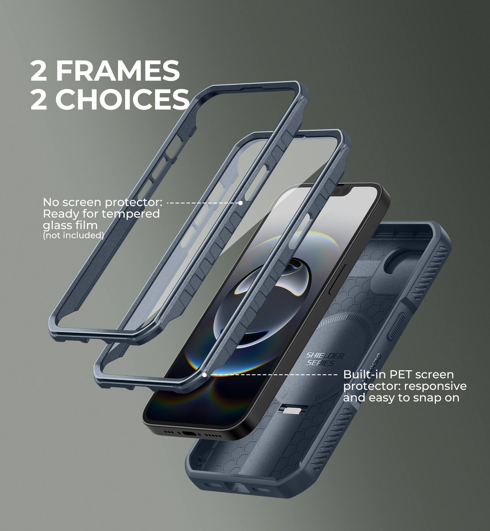 2 FRAMES 2 CHOICES

No screen protector: Ready for tempered glass film (not included)

Built-in PET screen protector: responsive and easy to snap on