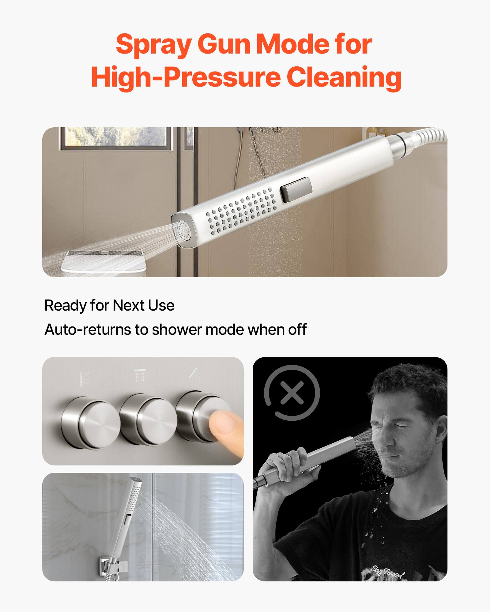 Spray Gun Mode for High-Pressure Cleaning

Ready for Next Use  
Auto-returns to shower mode when off