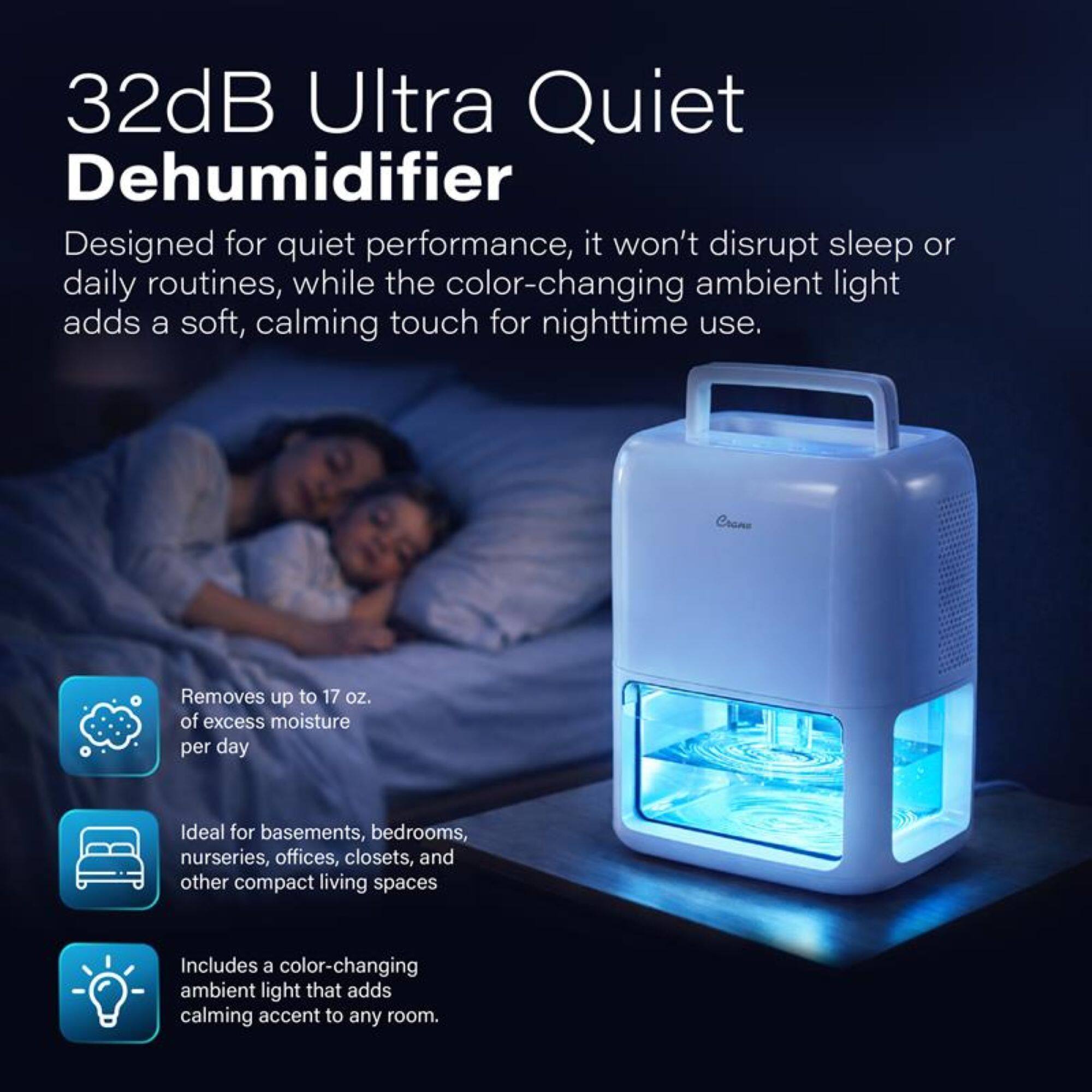 32dB Ultra Quiet Dehumidifier

Designed for quiet performance, it won't disrupt sleep or daily routines, while the color-changing ambient light adds a soft, calming touch for nighttime use.

- Removes up to 17 oz. of excess moisture per day
- Ideal for basements, bedrooms, nurseries, offices, closets, and other compact living spaces
- Includes a color-changing ambient light that adds a calming accent to any room.