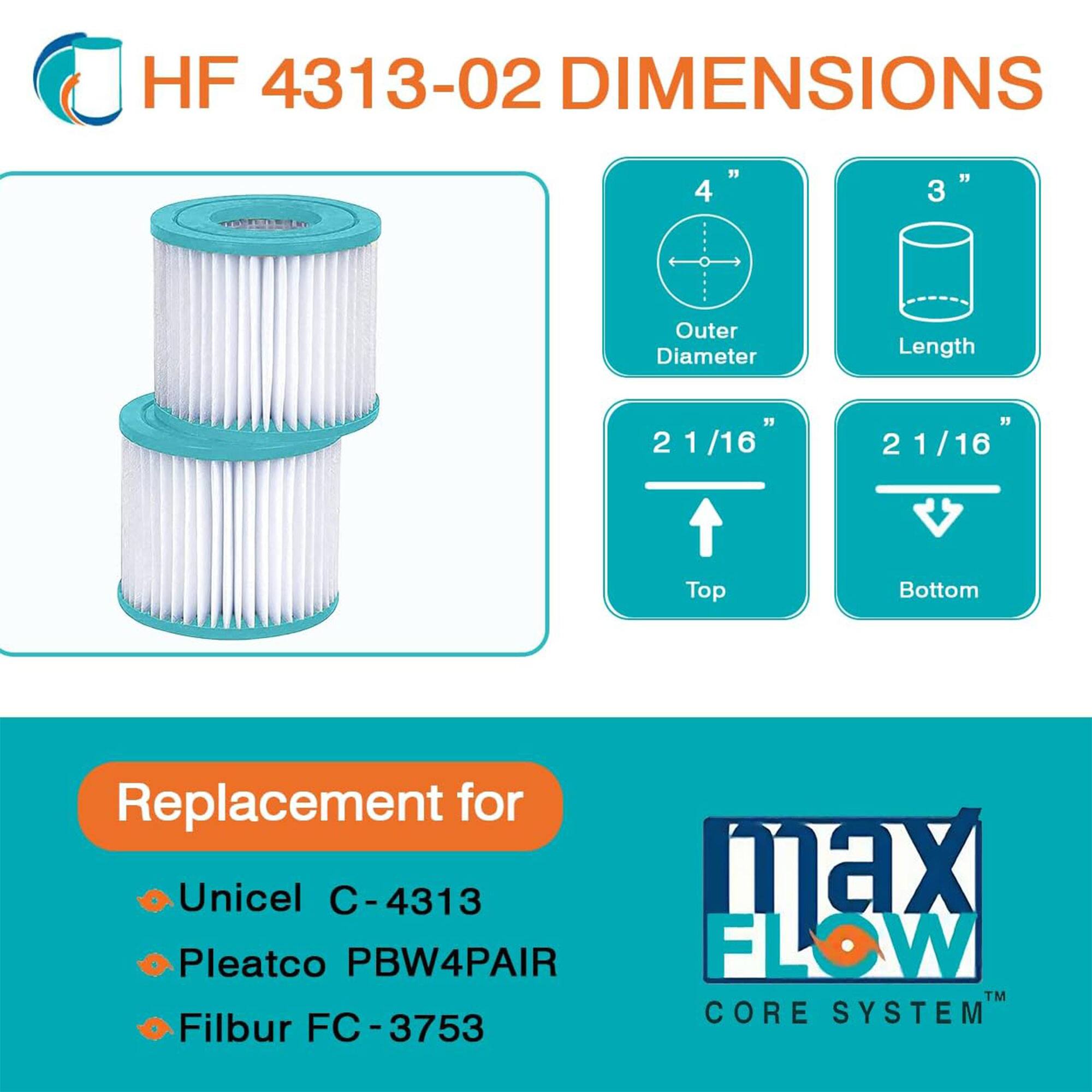 HF 4313-02 DIMENSIONS

- Outer Diameter: 4"
- Length: 3"
- Top: 2 1/16"
- Bottom: 2 1/16"

Replacement for:
- Unicel C-4313
- Pleatco PBW4PAIR
- Filbur FC-3753

max FLOW CORE SYSTEM™