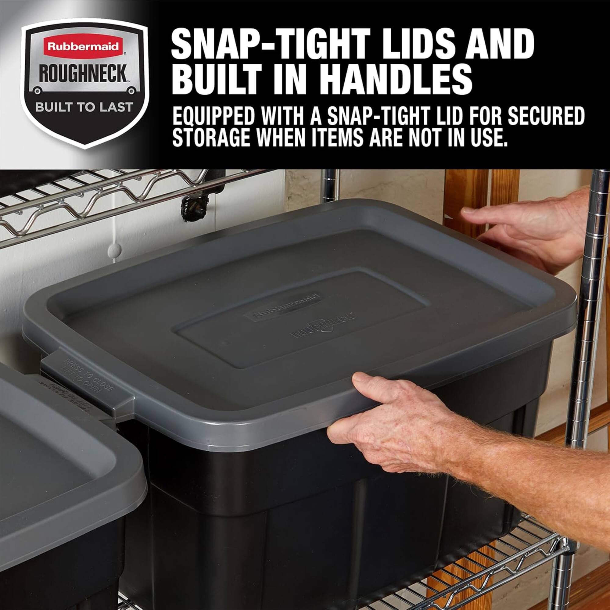 Rubbermaid SNAP-TIGHT LIDS AND ROUGHNECK BUILT IN HANDLES BUILT TO LAST EQUIPPED WITH A SNAP-TIGHT LID FOR SECURED STORAGE WHEN ITEMS ARE NOT IN USE.

SNAP-TIGHT LIDS AND BUILT IN HANDLES
EQUIPPED WITH A SNAP-TIGHT LID FOR SECURED STORAGE WHEN ITEMS ARE NOT IN USE.