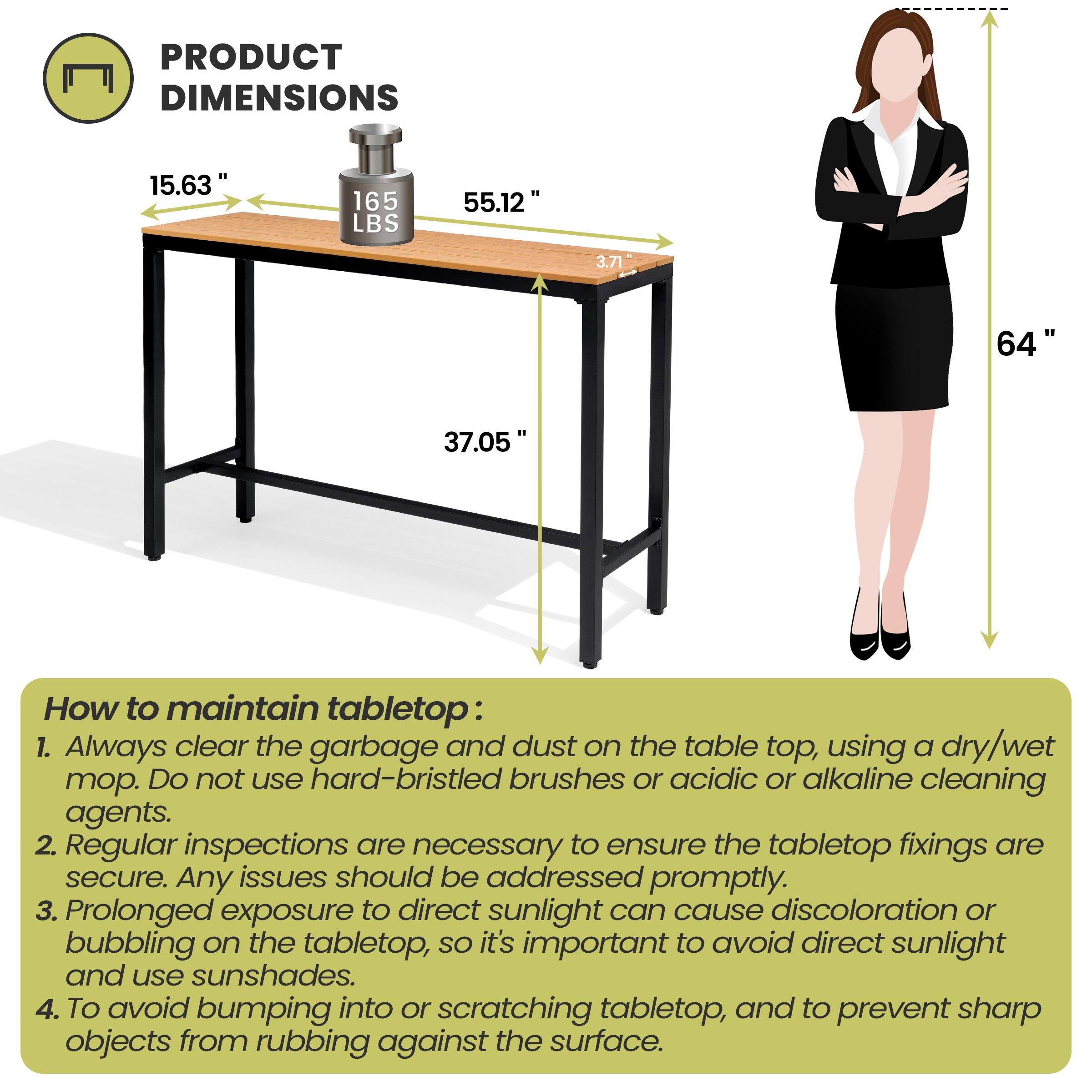 **PRODUCT DIMENSIONS**

- 15.63"
- 165 LBS
- 55.12"
- 3.71"
- 37.05"
- 64"

**How to maintain tabletop:**

1. Always clear the garbage and dust on the table top, using a dry/wet mop. Do not use hard-bristled brushes or acidic or alkaline cleaning agents.
2. Regular inspections are necessary to ensure the tabletop fixings are secure. Any issues should be addressed promptly.
3. Prolonged exposure to direct sunlight can cause discoloration or bubbling on the tabletop, so it's important to avoid direct sunlight and use sunshades.
4. To avoid bumping into or scratching tabletop, and to prevent sharp objects from rubbing against the surface.